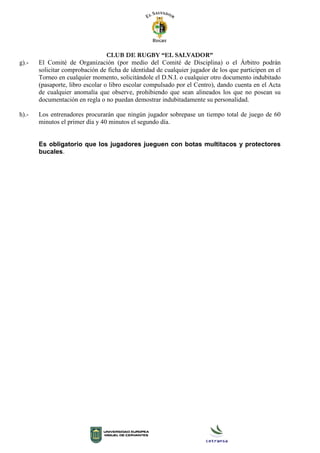 CLUB DE RUGBY “EL SALVADOR”
g).- El Comité de Organización (por medio del Comité de Disciplina) o el Árbitro podrán
solicitar comprobación de ficha de identidad de cualquier jugador de los que participen en el
Torneo en cualquier momento, solicitándole el D.N.I. o cualquier otro documento indubitado
(pasaporte, libro escolar o libro escolar compulsado por el Centro), dando cuenta en el Acta
de cualquier anomalía que observe, prohibiendo que sean alineados los que no posean su
documentación en regla o no puedan demostrar indubitadamente su personalidad.
h).- Los entrenadores procurarán que ningún jugador sobrepase un tiempo total de juego de 60
minutos el primer día y 40 minutos el segundo día.
Es obligatorio que los jugadores jueguen con botas multitacos y protectores
bucales.
 
