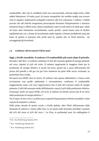 10 
combustibile, oltre che le cosiddette fonti non convenzionale, derivate dagli scisti e dalle sabbie bituminose. Si tratta, però, di risorse energetiche che sarebbe meglio non toccare viste le negative implicazioni ecologiche connesse alla loro estrazione e utilizzo: è infatti provato che tali attività comportano preoccupanti fenomeni d‟inquinamento e massicce emissioni di gas a effetto serra. Senza considerare come le reali riserve di shale gas e shale oil siano state fortemente sovrastimante, anche perché i pozzi hanno tassi di declino rapidissimi per cui, a fronte di investimenti molto ingenti, si hanno produttività assai più basse di quanto si pensasse solo pochi anni fa, aspetto che, in Nord America, sta scoraggiando gli investitori. 
1.2 Carbone: chi lo estrae? Chi lo usa? 
Oggi, a livello mondiale, il carbone è il combustibile più usato dopo il petrolio. Secondo i dati IEA 9, il carbone costituisce il 29% del consumo globale di energia primaria nel 2012, rispetto al 23% nel 2000. Il carbone rappresenta la maggiore fonte per la produzione di energia elettrica: il 40,4% nel 2012; questo sia a causa dell‟aumento del prezzo del petrolio e del gas sia per l‟uso massiccio da parte delle nuove economie, in particolare Cina e India. 
Nei paesi non OCSE, dove le riserve di carbone sono spesso abbondanti e a basso costo (ovviamente non quello ambientale e sociosanitario), costituisce il combustibile maggiormente usato: nel 2010 rappresentava ben il 35% del consumo totale di energia primaria, il 36% del consumo totale dell'industria e quasi il 50% della produzione elettrica. Comunque anche nei paesi OCSE, nel 2010, il carbone ha fornito ancora più di un terzo della produzione di energia elettrica 10. 
Tra il 1990 e il 2010 circa 1/3 della nuova capacità di generazione elettrica mondiale è stata coperta da impianti a carbone. 
Nella prima decade di questo secolo, a livello globale, oltre l'80% dell'aumento della domanda di carbone è venuto dalla Cina, la cui quota sulla domanda mondiale è passata dal 27% del 2000 al 47% del 2010 11. La Cina, in pochissimi anni, ha raddoppiato il 
9 IEA - Key World Energy Statistics 2014 
10 IEA - World Energy Outlook 2011 
11 IEA - World Energy Outlook 2011 
 