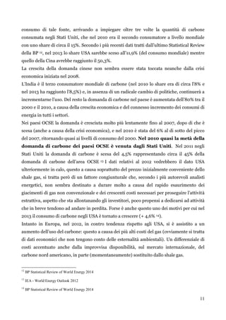 11 
consumo di tale fonte, arrivando a impiegare oltre tre volte la quantità di carbone consumata negli Stati Uniti, che nel 2010 era il secondo consumatore a livello mondiale con uno share di circa il 15%. Secondo i più recenti dati tratti dall‟ultimo Statistical Review della BP 12, nel 2013 lo share USA sarebbe sceso all‟11,9% (del consumo mondiale) mentre quello della Cina avrebbe raggiunto il 50,3%. 
La crescita della domanda cinese non sembra essere stata toccata neanche dalla crisi economica iniziata nel 2008. 
L‟India è il terzo consumatore mondiale di carbone (nel 2010 lo share era di circa l‟8% e nel 2013 ha raggiunto l‟8,5%) e, in assenza di un radicale cambio di politiche, continuerà a incrementarne l‟uso. Del resto la domanda di carbone nel paese è aumentata dell‟80% tra il 2000 e il 2010, a causa della crescita economica e del connesso incremento dei consumi di energia in tutti i settori. 
Nei paesi OCSE la domanda è cresciuta molto più lentamente fino al 2007, dopo di che è scesa (anche a causa della crisi economica), e nel 2010 è stata del 6% al di sotto del picco del 2007, ritornando quasi ai livelli di consumo del 2000. Nel 2010 quasi la metà della domanda di carbone dei paesi OCSE è venuta dagli Stati Uniti. Nel 2011 negli Stati Uniti la domanda di carbone è scesa del 4,5% rappresentando circa il 45% della domanda di carbone dell‟area OCSE 13 I dati relativi al 2012 vedrebbero il dato USA ulteriormente in calo, questo a causa soprattutto del prezzo inizialmente conveniente dello shale gas, si tratta però di un fattore congiunturale che, secondo i più autorevoli analisti energetici, non sembra destinato a durare molto a causa del rapido esaurimento dei giacimenti di gas non convenzionale e dei crescenti costi necessari per proseguire l‟attività estrattiva, aspetto che sta allontanando gli investitori, poco propensi a dedicarsi ad attività che in breve tendono ad andare in perdita. Forse è anche questo uno dei motivi per cui nel 2013 il consumo di carbone negli USA è tornato a crescere (+ 4,6% 14). 
Intanto in Europa, nel 2012, in contro tendenza rispetto agli USA, si è assistito a un aumento dell‟uso del carbone: questo a causa dei più alti costi del gas (ovviamente si tratta di dati economici che non tengono conto delle esternalità ambientali). Un differenziale di costi accentuato anche dalla improvvisa disponibilità, sul mercato internazionale, del carbone nord americano, in parte (momentaneamente) sostituito dallo shale gas. 
12 BP Statistical Review of World Energy 2014 
13 IEA - World Energy Outlook 2012 
14 BP Statistical Review of World Energy 2014 
 