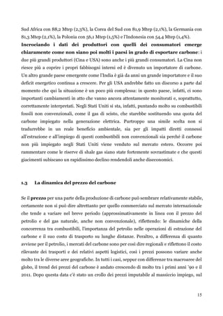15 
Sud Africa con 88,2 Mtep (2,3%), la Corea del Sud con 81,9 Mtep (2,1%), la Germania con 81,3 Mtep (2,1%), la Polonia con 56,1 Mtep (1,5%) e l‟Indonesia con 54,4 Mtep (1,4%). 
Incrociando i dati dei produttori con quelli dei consumatori emerge chiaramente come non siano poi molti i paesi in grado di esportare carbone: i due più grandi produttori (Cina e USA) sono anche i più grandi consumatori. La Cina non riesce più a coprire i propri fabbisogni interni ed è divenuto un importatore di carbone. Un altro grande paese emergente come l‟India è già da anni un grande importatore e il suo deficit energetico continua a crescere. Per gli USA andrebbe fatto un discorso a parte dal momento che qui la situazione è un poco più complessa: in questo paese, infatti, ci sono importanti cambiamenti in atto che vanno ancora attentamente monitorati e, soprattutto, correttamente interpretati. Negli Stati Uniti si sta, infatti, puntando molto su combustibili fossili non convenzionali, come il gas di scisto, che starebbe sostituendo una quota del carbone impiegato nella generazione elettrica. Purtroppo una simile scelta non si tradurrebbe in un reale beneficio ambientale, sia per gli impatti diretti connessi all‟estrazione e all‟impiego di questi combustibili non convenzionali sia perché il carbone non più impiegato negli Stati Uniti viene venduto sul mercato estero. Occorre poi rammentare come le riserve di shale gas siano state fortemente sovrastimate e che questi giacimenti subiscano un rapidissimo declino rendendoli anche diseconomici. 
1.3 La dinamica del prezzo del carbone 
Se il prezzo per una parte della produzione di carbone può sembrare relativamente stabile, certamente non si può dire altrettanto per quello commerciato sul mercato internazionale che tende a variare nel breve periodo (approssimativamente in linea con il prezzo del petrolio e del gas naturale, anche non convenzionale), riflettendo: le dinamiche della concorrenza tra combustibili, l'importanza del petrolio nelle operazioni di estrazione del carbone e il suo costo di trasporto su lunghe distanze. Peraltro, a differenza di quanto avviene per il petrolio, i mercati del carbone sono per così dire regionali e riflettono il costo rilevante dei trasporti e dei relativi aspetti logistici, così i prezzi possono variare anche molto tra le diverse aree geografiche. In tutti i casi, seppur con differenze tra macroaree del globo, il trend dei prezzi del carbone è andato crescendo di molto tra i primi anni ‟90 e il 2011. Dopo questa data c‟è stato un crollo dei prezzi imputabile al massiccio impiego, sul  