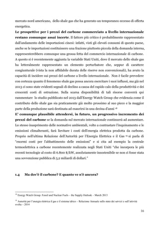 16 
mercato nord americano, dello shale gas che ha generato un temporaneo eccesso di offerta energetica. 
Le prospettive per i prezzi del carbone commerciato a livello internazionale restano comunque assai incerte. Il fattore più critico è probabilmente rappresentato dall‟andamento delle importazioni cinesi: infatti, visti gli elevati consumi di questo paese, anche se le importazioni costituissero una frazione piuttosto piccola della domanda interna, rappresenterebbero comunque una grossa fetta del commercio internazionale di carbone. A questo si è recentemente aggiunta la variabile Stati Uniti, dove il mercato dello shale gas ha letteralmente rappresentato un elemento perturbatore che, seppur di carattere congiunturale (vista la non affidabile durata delle riserve non convenzionali), ha avuto la capacità di incidere sui prezzi del carbone a livello internazionale. Non è facile prevedere con certezza quanto il fenomeno shale gas possa ancora esercitare i suoi influssi, ma già nel 2013 ci sono state evidenti segnali di declino a causa del rapido calo della produttività e dei crescenti costi di estrazione. Sulla scarsa disponibilità di tali risorse converrà qui rammentare lo studio pubblicato nel 2013 dall‟Energy Watch Group che evidenzia come il contributo dello shale gas sia praticamente già molto prossimo al suo picco e la maggior parte della produzione sarà destinata ad esaurirsi in una decina d‟anni 18 
E’ comunque plausibile attendersi, in futuro, un progressivo incremento dei prezzi del carbone se la domanda sul mercato internazionale continuerà ad aumentare. Lo stesso inasprimento delle normative ambientali, volto a contrastare l‟inquinamento e le emissioni climalteranti, farà lievitare i costi dell‟energia elettrica prodotta da carbone. Proprio nell‟ultima Relazione dell‟Autorità per l‟Energia Elettrica e il Gas 19 si parla di “enormi costi per l‟abbattimento delle emissioni” e si cita ad esempio la centrale termoelettrica a carbone recentemente realizzata negli Stati Uniti “che incorpora le più recenti tecnologie al costo di 6.800 $/kW, assolutamente insostenibile se non ci fosse stata una sovvenzione pubblica di 5,2 miliardi di dollari.” 
1.4 Ma dov’è il carbone? E quanto ve n’è ancora? 
18 Energy Watch Group. Fossil and Nuclear Fuels – the Supply Outlook – March 2013 
19 Autorità per l’energia elettrica il gas e il sistema idrico – Relazione Annuale sullo stato dei servizi e sull’attività svolta – 2014 
 