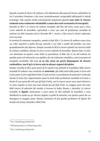 17 
Quando si parla di riserve di carbone, si fa riferimento alla quota di risorse carbonifere di cui è accertata l‟esistenza e che sono economicamente recuperabili utilizzando le attuali tecnologie. Tale aspetto risulta estremamente importante giacché non tutte le risorse esistenti sono realmente sfruttabili a causa dei costi economici ed energetici. 
Secondo la IEA 20, le riserve di carbone mondiali, alla fine del 2010, erano pari a circa 1.000 miliardi di tonnellate, equivalenti a circa 140 anni di produzione mondiale di carbone (su dati consumo 2010). Secondo BP 21, invece, a fine 2013 le riserve coprivano circa 113 anni. 
In termini di contenuto energetico, stando ai dati IEA 22, le riserve di carbone erano circa 3,2 volte superiori a quelle del gas naturale e 2,5 volte a quelle del petrolio, ma sono geograficamente più disperse. Sempre secondo la IEA le risorse (quindi non riserve) totali di carbone sarebbero stimate in circa 21.000 miliardi di tonnellate. Questo dato va letto con attenzione in quanto, come detto in precedenza, il fatto che ci sia del carbone da qualche parte nel sottosuolo non significa che sia realmente estraibile a costi economici ed energetici accettabili. Del resto si sa che circa 90 paesi dispongono di risorse carbonifere, ma il 95% si trova solo in alcune regioni del globo. 
Sempre secondo la IEA, poco meno di tre quarti (725 miliardi di tonnellate) delle riserve mondiali di carbone sono costituite da antracite, più della metà della quale si trova solo in due paesi: il 31% negli Stati Uniti e il 25% in Cina. La produzione di antracite è molto più elevata in Cina (che rappresentano quasi la metà della produzione mondiale nel 2009, a fronte di una quota del 16% per gli Stati Uniti), così le riserve cinesi sono assai inferiori a 70 anni, rispetto ai circa 250 anni stimati per gli Stati Uniti. La maggior parte del resto delle riserve di antracite del mondo si trovano in India, Russia e Australia. Le riserve mondiali di lignite ammontano a poco meno di 280 miliardi di tonnellate e sono distribuite in modo un po‟ diverso rispetto a quelle di antracite, con quattro paesi che ne detengono la maggior parte: Russia, Germania (il più grande produttore di lignite del mondo nel 2009), Australia e Stati Uniti. 
20 IEA - World Energy Outlook 2012 
21 BP Statistical Review of World Energy 2014 
22 IEA - World Energy Outlook 2011  