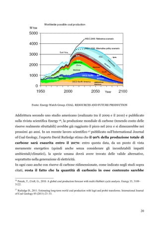 20 
Fonte: Energy Watch Group. COAL: RESOURCES AND FUTURE PRODUCTION 
Addirittura secondo uno studio americano (realizzato tra il 2009 e il 2010) e pubblicato 
sulla rivista scientifica Energy 26, la produzione mondiale di carbone (tenendo conto delle 
riserve realmente sfruttabili) avrebbe già raggiunto il picco nel 2011 e si dimezzerebbe nei 
prossimi 40 anni. In un recente lavoro scientifico 27 pubblicato sull‟International Journal 
of Coal Geology, l‟esperto David Rutledge stima che il 90% della produzione totale di 
carbone sarà esaurita entro il 2070: entro questa data, da un punto di vista 
meramente energetico (quindi anche senza considerare gli inconfutabili impatti 
ambientali/climatici), la specie umana dovrà avere trovato delle valide alternative, 
soprattutto nella generazione di elettricità. 
In ogni caso anche con riserve di carbone ridimensionate, come indicato negli studi sopra 
citati, resta il fatto che la quantità di carbonio in esse contenuto sarebbe 
26 Patzek, T., Croft, G., 2010. A global coal production forecast with multi-Hubbert cycle analysis. Energy 35, 3109– 
3122. 
27 Rutledge D., 2011. Estimating long-term world coal production with logit and probit transforms. International Journal 
of Coal Geology 85 (2011) 23–33. 
 