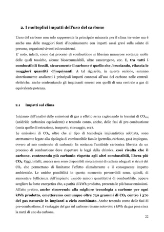 22 
2. I molteplici impatti dell’uso del carbone 
L‟uso del carbone non solo rappresenta la principale minaccia per il clima terrestre ma è anche una delle maggiori fonti d‟inquinamento con impatti assai gravi sulla salute di persone, organismi viventi ed ecosistemi. 
E‟ noto, infatti, come dai processi di combustione si liberino numerose sostanze molte delle quali tossiche, alcune bioaccumulabili, altre cancerogene, ecc. E, tra tutti i combustibili fossili, sicuramente il carbone è quello che, bruciando, rilascia le maggiori quantità d’inquinanti. A tal riguardo, in questa sezione, saranno sinteticamente analizzati i principali impatti connessi all‟uso del carbone nelle centrali elettriche, anche confrontando gli inquinanti emessi con quelli di una centrale a gas di equivalente potenza. 
2.1 Impatti sul clima 
Iniziamo dall‟analisi delle emissioni di gas a effetto serra ragionando in termini di CO2eq (anidride carbonica equivalente) e tenendo conto, anche, delle fasi di pre-combustione (ossia quelle di estrazione, trasporto, stoccaggio, ecc). 
Le emissioni di CO2, oltre che al tipo di tecnologia impiantistica adottata, sono strettamente legate alla tipologia di combustibile fossile (petrolio, carbone, gas) impiegato, ovvero al suo contenuto di carbonio. In sostanza l‟anidride carbonica liberata da un processo di combustione deve rispettare le leggi della chimica, così risulta che il carbone, contenendo più carbonio rispetto agli altri combustibili, libera più CO2. Oggi, infatti, ancora non sono disponibili meccanismi di cattura adeguati e sicuri del CO2 che permettano di limitarne l‟effetto climalterante e il conseguente impatto ambientale. Le uniche possibilità in questo momento percorribili sono, quindi, di aumentare l‟efficienza dell‟impianto usando minori quantitativi di combustibile, oppure scegliere la fonte energetica che, a parità di kWh prodotto, presenta le più basse emissioni. All‟atto pratico, anche ricorrendo alla migliore tecnologia a carbone per ogni kWh prodotto, emetteremo comunque oltre 750 grammi di CO2 contro i 370 del gas naturale in impianti a ciclo combinato. Anche tenendo conto delle fasi di pre-combustione, il vantaggio del gas sul carbone rimane notevole: 1 kWh da gas pesa circa la metà di uno da carbone.  