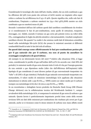 23 
Considerando le tecnologie allo stato dell‟arte risulta, infatti, che un ciclo combinato a gas ha efficienze del 56% (con punte che arrivano al 60%) mentre un impianto ultra super critico a carbone ha un‟efficienza tra il 43 e il 46%. Questo significa che, nelle sole fasi di combustione, l‟impianto a carbone emetterà tra 754 e 807 gCO2/kWh mentre un ciclo combinato a gas ne emetterà meno di 368. 
Secondo i sostenitori dell‟uso del carbone questi dati sarebbero sensibilmente da rivedere se si considerassero le fasi di pre-combustione, ossia quelle di estrazione, trasporto, stoccaggio, ecc. Infatti, essendo il metano un gas serra più potente (circa 25 volte) della CO2, conteggiandone le fughe da attività estrattive o dai metanodotti, i risultati complessivi sarebbero diversi. Ma quanto? La realtà è che esistono molti dati di letteratura scientifica basati sulla metodologia life-cycle (LCA) che pesano le emissioni associate ai differenti combustibili fossili in tutte le fasi del ciclo di utilizzo. 
Da questi dati emerge come effettivamente le fasi pre-combustione pesino più per il gas naturale che per il carbone, ma non al punto da annullare lo svantaggio complessivo di quest’ultimo. 
Ad esempio in un interessante lavoro del 2007 28 relativo alla situazione USA, si legge come, considerando le perdite di gas nell‟ordine dell‟1,07% (in accordo con i dati EPA del periodo), le emissioni medie di gas serra durante tutto il ciclo di vita per l‟energia generata da una centrale a gas dipendono molto (oltre che dall‟efficienza dell‟impianto) dalla tipologia di gas considerato (è assai diverso parlare di gas convenzionale trasportato via “tubo” o di LNG o di gas sintetico). Parlando di gas naturale convenzionale trasportato con metanodotto, il valore medio di emissione (metodologia LCA applicata alla situazione statunitense) si attesta sulle 1.250 lb CO2 eq / MWh contro un valore medio per il carbone (sempre con metodologia LCA) che è di circa 2.250 lb CO2 eq / MWh. 
In un recentissimo e dettagliato lavoro prodotto da Deutsche Bank Group (DB Climate Change Advisors) con la collaborazione tecnica del Worldwatch Institute 29, sempre avvalendosi della metodologia LCA, si comparano le emissioni di gas serra di carbone e gas naturale. Questo lavoro è particolarmente importante perché tiene conto della recente revisione EPA sui dati delle emissioni pre-combustione che risultano più severi per il gas naturale, anche se si riconosce come le stesse miniere di carbone non siano affatto esenti 
28 P. Jaramillo et. al. Comparative Life-Cycle Air Emissions of Coal, Domestic Natural Gas, LNG, and SNG for Electricity Generation ENVIRONMENTAL SCIENCE & TECHNOLOGY / VOL. 41, NO. 17, 2007 
29 Comparing Life-Cycle Greenhouse Gas Emissions from Natural Gas and Coal - Deutsche Bank AG and Worldwatch Institute, 2011 
 