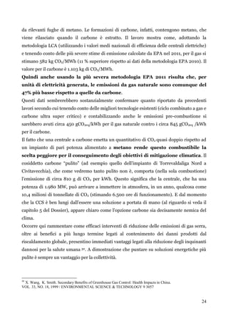 24 
da rilevanti fughe di metano. Le formazioni di carbone, infatti, contengono metano, che viene rilasciato quando il carbone è estratto. Il lavoro mostra come, adottando la metodologia LCA (utilizzando i valori medi nazionali di efficienza delle centrali elettriche) e tenendo conto delle più severe stime di emissione calcolate da EPA nel 2011, per il gas si stimano 582 kg CO2/MWh (11 % superiore rispetto ai dati della metodologia EPA 2010). Il valore per il carbone è 1.103 kg di CO2/MWh. 
Quindi anche usando la più severa metodologia EPA 2011 risulta che, per unità di elettricità generata, le emissioni da gas naturale sono comunque del 47% più basse rispetto a quelle da carbone. 
Questi dati sembrerebbero sostanzialmente confermare quanto riportato da precedenti lavori secondo cui tenendo conto delle migliori tecnologie esistenti (ciclo combinato a gas e carbone ultra super critico) e contabilizzando anche le emissioni pre-combustione si sarebbero avuti circa 450 gCO2eq/kWh per il gas naturale contro i circa 845 gCO2eq /kWh per il carbone. 
Il fatto che una centrale a carbone emetta un quantitativo di CO2 quasi doppio rispetto ad un impianto di pari potenza alimentato a metano rende questo combustibile la scelta peggiore per il conseguimento degli obiettivi di mitigazione climatica. Il cosiddetto carbone “pulito” (ad esempio quello dell‟impianto di Torrevaldaliga Nord a Civitavecchia), che come vedremo tanto pulito non è, comporta (nella sola combustione) l‟emissione di circa 810 g di CO2 per kWh. Questo significa che la centrale, che ha una potenza di 1.980 MW, può arrivare a immettere in atmosfera, in un anno, qualcosa come 10,4 milioni di tonnellate di CO2 (stimando 6.500 ore di funzionamento). E dal momento che la CCS è ben lungi dall‟essere una soluzione a portata di mano (al riguardo si veda il capitolo 5 del Dossier), appare chiaro come l‟opzione carbone sia decisamente nemica del clima. 
Occorre qui rammentare come efficaci interventi di riduzione delle emissioni di gas serra, oltre ai benefici a più lungo termine legati al contenimento dei danni prodotti dal riscaldamento globale, presentino immediati vantaggi legati alla riduzione degli inquinanti dannosi per la salute umana 30. A dimostrazione che puntare su soluzioni energetiche più pulite è sempre un vantaggio per la collettività. 
30 X. Wang, K. Smith. Secondary Benefits of Greenhouse Gas Control: Health Impacts in China. 
VOL. 33, NO. 18, 1999 / ENVIRONMENTAL SCIENCE & TECHNOLOGY 9 3057 
 