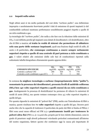 25 
2.2 Impatti sulla salute 
Negli ultimi anni si sta molto parlando del così detto “carbone pulito”, una definizione impropria e assolutamente fuorviante poiché i dati di emissione di questi impianti (e del combustibile carbone) mostrano performance sensibilmente peggiori rispetto a quelle di un ciclo combinato a gas. 
La tecnologia del “carbone pulito”, che nulla a che fare con la riduzione delle emissioni di CO2, è così definita perché gli impianti sono dotati di desolforatori e di denitrificatori, oltre che di filtri a manica; si tratta in realtà di sistemi che permettono di abbattere solo una parte delle sostanze inquinanti, quali una frazione degli ossidi di zolfo, di azoto e di particolato, che comunque continuano a essere sempre nettamente superiori rispetto a quelle di una centrale di pari potenza a ciclo combinato a gas. I valori relativi alle emissioni (delle sole fasi di combustione) riportati nella sottostante tabella fotografano chiaramente quanto appena detto: 
SO2 
NOX 
PM 
CO2 
EMISSIONI SPECIFICHE 
mg/kWh 
mg/kWh 
mg/kWh 
g/kWh 
Centrale a carbone USC 
280 
420 
71 
770 
Centrale a ciclo combinato a gas (CC) 
2 
95 
1 
368 
In sostanza la migliore tecnologia a carbone (impropriamente detto “pulito”), nonostante la presenza dei desolforatori, presenta livelli di anidride solforosa (SO2) ben 140 volte superiori rispetto a quelli emessi da un ciclo combinato a gas. Analogamente la presenza di denitrificatori ha permesso di ridurre le emissioni di ossidi di azoto (NOX), ma queste restano comunque circa 4,5 volte superiori rispetto a quelle del gas. 
Per quanto riguarda le emissioni di “polveri fini” (PM), anche con l‟introduzione di filtri a manica, queste risultano ben 71 volte superiori rispetto a quelle del gas. Occorre però anche dire che la capacità di trattenere il particolato da parte dei filtri si limita al PM10; i filtri sono assai meno efficaci sul PM 2.5 e praticamente inutili per trattenere le polveri ultra fini (PM 0.1,  0,1m) che, proprio per le loro ridotte dimensioni, sono in grado di penetrare negli alveoli polmonari veicolando pericolosi contaminanti all‟interno del nostro organismo, fattore questo che costituisce oggi la causa più importante di  