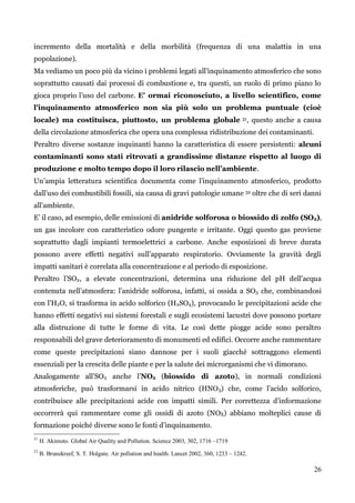 26 
incremento della mortalità e della morbilità (frequenza di una malattia in una popolazione). 
Ma vediamo un poco più da vicino i problemi legati all‟inquinamento atmosferico che sono soprattutto causati dai processi di combustione e, tra questi, un ruolo di primo piano lo gioca proprio l‟uso del carbone. E' ormai riconosciuto, a livello scientifico, come l'inquinamento atmosferico non sia più solo un problema puntuale (cioè locale) ma costituisca, piuttosto, un problema globale 31, questo anche a causa della circolazione atmosferica che opera una complessa ridistribuzione dei contaminanti. 
Peraltro diverse sostanze inquinanti hanno la caratteristica di essere persistenti: alcuni contaminanti sono stati ritrovati a grandissime distanze rispetto al luogo di produzione e molto tempo dopo il loro rilascio nell’ambiente. 
Un‟ampia letteratura scientifica documenta come l‟inquinamento atmosferico, prodotto dall‟uso dei combustibili fossili, sia causa di gravi patologie umane 32 oltre che di seri danni all‟ambiente. 
E‟ il caso, ad esempio, delle emissioni di anidride solforosa o biossido di zolfo (SO2), un gas incolore con caratteristico odore pungente e irritante. Oggi questo gas proviene soprattutto dagli impianti termoelettrici a carbone. Anche esposizioni di breve durata possono avere effetti negativi sull‟apparato respiratorio. Ovviamente la gravità degli impatti sanitari è correlata alla concentrazione e al periodo di esposizione. 
Peraltro l‟SO2, a elevate concentrazioni, determina una riduzione del pH dell'acqua contenuta nell‟atmosfera: l‟anidride solforosa, infatti, si ossida a SO3 che, combinandosi con l‟H2O, si trasforma in acido solforico (H2SO4), provocando le precipitazioni acide che hanno effetti negativi sui sistemi forestali e sugli ecosistemi lacustri dove possono portare alla distruzione di tutte le forme di vita. Le così dette piogge acide sono peraltro responsabili del grave deterioramento di monumenti ed edifici. Occorre anche rammentare come queste precipitazioni siano dannose per i suoli giacché sottraggono elementi essenziali per la crescita delle piante e per la salute dei microrganismi che vi dimorano. 
Analogamente all‟SO2 anche l‟NO2 (biossido di azoto), in normali condizioni atmosferiche, può trasformarsi in acido nitrico (HNO3) che, come l‟acido solforico, contribuisce alle precipitazioni acide con impatti simili. Per correttezza d‟informazione occorrerà qui rammentare come gli ossidi di azoto (NOX) abbiano molteplici cause di formazione poiché diverse sono le fonti d‟inquinamento. 
31 H. Akimoto. Global Air Quality and Pollution. Science 2003, 302, 1716 –1719 
32 B. Brunekreef, S. T. Holgate. Air pollution and health. Lancet 2002, 360, 1233 – 1242.  