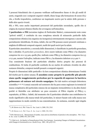27 
I processi fotochimici che si possono verificare nell‟atmosfera fanno si che gli ossidi di azoto, reagendo con i composti organici volatili, diano luogo alla formazione di ozono (O3) che, a livello troposferico, costituisce un inquinante nocivo per la salute delle persone e delle altre specie viventi. 
SO2 e NO2 sono anche importanti precursori del particolato secondario, quello che si origina da reazioni chimico-fisiche che avvengono nell‟atmosfera. 
Il particolato o PM (acronimo inglese di Particulate Matter), comunemente noto come “polveri sottili”, è costituito da una complessa miscela di minuscole particelle dalla composizione chimica (sia organica sia inorganica) estremamente eterogenea e ancora solo parzialmente identificata. Si stima, infatti, che nei PM possano essere presenti centinaia o migliaia di differenti composti organici, molti dei quali nocivi per la salute. 
Il particolato atmosferico, a seconda delle dimensioni, è classificato in particelle grossolane, fini o ultrafini. Il particolato grossolano, deve essere indicato come PM10 e ha diametro compreso tra 10 e 2,5 μm, quello fine, indicato come PM2.5, ha diametro compreso tra 2,5 e 0,1 μm, mentre l‟ultrafine, indicato come PM 0.1, ha diametro inferiore a 0,1 μm 33. 
Una consistente frazione del particolato ultrafine deriva proprio dai processi di combustione. Si tratta di particelle costituite da un nucleo di carbonio rivestito da altre sostanze chimiche, compresi metalli pesanti o composti organici. 
Proprio le dimensioni delle particelle e la loro composizione chimica determinano l‟entità del rischio per la salute umana. È assodato come proprio le particelle più piccole siano quelle maggiormente pericolose per la capacità di superare la barriera polmonare ed entrare nel circolo sanguigno. Per tale motivo un‟ampia letteratura scientifica 34 35 36 è ormai concorde nel sostenere che ha poco senso ragionare in termini di massa complessiva del particolato emesso da un impianto termoelettrico (o da altra fonte) poiché si finirebbe con attribuire un peso eccessivo al PM10 rispetto al PM2.5 e, soprattutto, al PM0.1. Infatti, dal momento che il particolato ultrafine non contribuisce in modo significativo alla massa totale del particolato, le misure basate solo sulla massa non rappresentano in modo corretto la sua concentrazione. In sostanza, essendo ogni singola 
33 L.M. Brown et al., Phil. Trans. R.. Soc. Lond. A, 2000, 358, 2563. 
34 L.M. Brown et al., Phil. Trans. R.. Soc. Lond. A, 2000, 358, 2563. 
35 R.M. Harrison et al., Measurement of number, mass and size distribution of particles in the atmosphere. Phil. Trans. R. Soc. Lond. A (2000) 358, 2567-2580. 
36 S. Ebelt et al., Air Quality in Postunification Erfurt, East Germany: Associating Changes in Pollutant Concentrations with Changes in EmissionsEnviron. Health Persp., 2001, 109, p325-333. 
 
