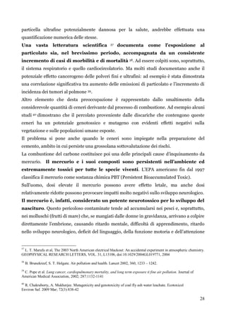 28 
particella ultrafine potenzialmente dannosa per la salute, andrebbe effettuata una quantificazione numerica delle stesse. 
Una vasta letteratura scientifica 37 documenta come l’esposizione al particolato sia, nel brevissimo periodo, accompagnata da un consistente incremento di casi di morbilità e di mortalità 38. Ad essere colpiti sono, soprattutto, il sistema respiratorio e quello cardiocircolatorio. Ma molti studi documentano anche il potenziale effetto cancerogeno delle polveri fini e ultrafini: ad esempio è stata dimostrata una correlazione significativa tra aumento delle emissioni di particolato e l‟incremento di incidenza dei tumori al polmone 39. 
Altro elemento che desta preoccupazione è rappresentato dallo smaltimento della considerevole quantità di ceneri derivante dal processo di combustione. Ad esempio alcuni studi 40 dimostrano che il percolato proveniente dalle discariche che contengono queste ceneri ha un potenziale genotossico e mutageno con evidenti effetti negativi sulla vegetazione e sulle popolazioni umane esposte. 
Il problema si pone anche quando le ceneri sono impiegate nella preparazione del cemento, ambito in cui persiste una grossolana sottovalutazione dei rischi. 
La combustione del carbone costituisce poi una delle principali cause d‟inquinamento da mercurio. Il mercurio e i suoi composti sono persistenti nell’ambiente ed estremamente tossici per tutte le specie viventi. L‟EPA americano fin dal 1997 classifica il mercurio come sostanza chimica PBT (Persistent Bioaccumulated Toxic). 
Sull‟uomo, dosi elevate il mercurio possono avere effetto letale, ma anche dosi relativamente ridotte possono provocare impatti molto negativi sullo sviluppo neurologico. 
Il mercurio è, infatti, considerato un potente neurotossico per lo sviluppo del nascituro. Questo pericoloso contaminate tende ad accumularsi nei pesci e, soprattutto, nei molluschi (frutti di mare) che, se mangiati dalle donne in gravidanza, arrivano a colpire direttamente l‟embrione, causando ritardo mentale, difficoltà di apprendimento, ritardo nello sviluppo neurologico, deficit del linguaggio, della funzione motoria e dell‟attenzione 
37 L. T. Marufu et al, The 2003 North American electrical blackout: An accidental experiment in atmospheric chemistry. GEOPHYSICAL RESEARCH LETTERS, VOL. 31, L13106, doi:10.1029/2004GL019771, 2004 
38 B. Brunekreef, S. T. Holgate. Air pollution and health. Lancet 2002, 360, 1233 – 1242. 
39 C. Pope et al. Lung cancer, cardiopulmonary mortality, and long term exposure ti fine air pollution. Journal of American Medical Association, 2002; 287:1132-1141 
40 R. Chakraborty, A. Mukherjee. Mutagenicity and genotoxicity of coal fly ash water leachate. Ecotoxicol 
Environ Saf. 2009 Mar; 72(3):838-42 
 