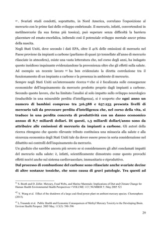 29 
41. Svariati studi condotti, soprattutto, in Nord America, correlano l‟esposizione al mercurio con le prime fasi dello sviluppo embrionale. Il mercurio, infatti, convertendosi in metilmercurio (la sua forma più tossica), può superare senza difficoltà la barriera placentare ed emato-encefalica, inibendo così il potenziale sviluppo mentale ancor prima della nascita. 
Negli Stati Uniti, dove secondo i dati EPA, oltre il 41% delle emissioni di mercurio nel Paese proviene da impianti a carbone (parliamo di quasi 50 tonnellate all‟anno di mercurio rilasciate in atmosfera), esiste una vasta letteratura che, nel corso degli anni, ha indagato questo insidioso inquinante evidenziandone la provenienza oltre che gli effetti sulla salute. Ad esempio un recente lavoro 42 ha ben evidenziato la diretta correlazione tra il funzionamento di un impianto a carbone e la presenza in ambiente di mercurio. 
Sempre negli Stati Uniti un‟interessante ricerca 43 che si è focalizzata sulle conseguenze economiche dell‟inquinamento da mercurio prodotto proprio dagli impianti a carbone. Secondo questo lavoro, che ha limitato l‟analisi al solo impatto sullo sviluppo neurologico (traducibile in una misurabile perdita d‟intelligenza), si è scoperto che ogni anno un numero di bambini compreso tra 316.588 e 637.233 presenta livelli di mercurio tali da provocare perdita d’intelligenza che, nel corso della vita, si traduce in una perdita concreta di produttività con un danno economico annuo di 8,7 miliardi dollari. Di questi, 1,3 miliardi dollari/anno sono da attribuire alle emissioni di mercurio da impianti a carbone. Gli autori della ricerca ritengono che questo rilevante tributo costituisca una minaccia alla salute e alla sicurezza economica degli Stati Uniti tale da dover essere preso in seria considerazione nel dibattito sui controlli dell‟inquinamento da mercurio. 
Un giudizio che sarebbe ancora più severo se si considerassero gli altri conclamati impatti del mercurio sulla salute: è, infatti, scientificamente dimostrato come questo provochi effetti nocivi anche sul sistema cardiovascolare, immunitario e riproduttivo. 
Dal processo di combustione del carbone sono rilasciate anche svariate decine di altre sostanze tossiche, che sono causa di gravi patologie. Tra questi ad 
41 S. Booth and D. Zeller. Mercury, Food Webs, and Marine Mammals: Implications of Diet and Climate Change for Human Health Environmental Health Perspectives • VOLUME 113 | NUMBER 5 | May 2005 521 
42 Y. Wang et al. Effect of the shutdown of a large coal-fired power plant on ambient mercury species. Chemosphere (2013). 
43 L.Trasande et al. Public Health and Economic Consequences of Methyl Mercury Toxicity to the Developing Brain. Environ Health Perspect. 2005 May; 113(5): 590–596 
 