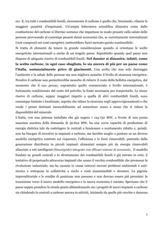 3 
ecc. E, tra tutti i combustibili fossili, sicuramente il carbone è quello che, bruciando, rilascia le maggiori quantità d‟inquinanti. Un‟ampia letteratura scientifica dimostra come dalla combustione del carbone si liberino sostanze che impattano in modo pesante sulla salute delle persone provocando al contempo pesanti danni economici che, se correttamente internalizzati (cioè compresi) nei costi energetici, metterebbero fuori mercato questo combustibile. 
Si tratta di elementi da tenere in grande considerazione quando si orientano le scelte energetiche internazionali o anche di un singolo paese. Soprattutto quando quel paese non dispone di adeguate riserve di combustibili fossili. Nel dossier si dimostra, infatti, come la scelta carbone, in ogni caso sbagliata, lo sia ancora di più per un paese come l’Italia, sostanzialmente privo di giacimenti. Una scelta che non solo danneggia l‟ambiente e la salute delle persone ma non migliora neanche il livello di sicurezza energetica. Peraltro il carbone non permetterebbe neanche di ridurre il costo della bolletta energetica, dal momento che il suo prezzo, soprattutto quello commerciato a livello internazionale, è fortemente condizionato dal costo del petrolio, la fonte necessaria per trasportarlo. Le stesse riserve di carbone, seppur maggiori rispetto a quella di altri combustibili fossili, sono comunque limitate e localizzate, aspetto che riduce la sicurezza negli approvvigionamenti e che rende i prezzi destinati inesorabilmente ad aumentare mano a mano che si riduce la disponibilità del minerale. 
L‟Italia, con una potenza installata che già supera i 124.750 MW, a fronte di una punta massima assoluta della domanda di 56.822 MW, ha una sovra capacità di produzione di energia elettrica tale da costringere le centrali a funzionare a scartamento ridotto e, quindi, non ha bisogno di investire in impianti a carbone, ma farebbe meglio a puntare su un diverso modello energetico centrato sul risparmio, l‟efficienza e le fonti rinnovabili, partendo dalla generazione distribuita in piccoli impianti alimentati sempre più da energie rinnovabili allacciate a reti intelligenti (Smartgrids) integrate con efficaci sistemi di accumulo. Il modello fondato su grandi centrali e lo sfruttamento dei combustibili fossili è già entrato in crisi, il tentativo di perpetuarlo attraverso impianti che usano il vecchio combustibile che promosse la rivoluzione industriale, ma ha causato (e causa tuttora) enormi problemi ambientali è anti- storico e sottopone la collettività a rischi e costi inammissibili e duraturi. La pigrizia imprenditoriale e le rendite di posizione non possono e non devono essere più premiate: la transizione verso il nuovo modello energetico e la nuova economia è iniziata. Speriamo che il paese sappia prendere la strada giusta abbandonando sia i progetti di nuovi impianti a carbone sia chiudendo le centrali a carbone ancora in attività, iniziando da quelle più vecchie e dannose. 
 