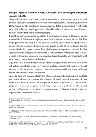 30 
esempio figurano Arsenico, Cromo e Cadmio, tutti cancerogeni conclamati secondo lo IARC. 
Si tratta di dati assai preoccupanti, come ricorda anche un interessante rapporto 44 che si focalizza sulla salute dei bambini esposti alle emissioni inquinanti. Proprio negli Stati Uniti, l‟EPA 45 aveva rilevato 67 differenti inquinanti emessi da tali impianti, di cui 55 noti per la capacità di influenzare lo sviluppo del cervello del bambino o il sistema nervoso. Di questi, l‟EPA ne ha classificati ben 24 come cancerogeni. 
Il problema dell‟inquinamento da carbone è particolarmente grave in Cina, dove questo combustibile è diffusamente impiegato (costituendo la fonte primaria di energia). Uno studio pubblicato sul Journal of the American Academy of Pediatrics 46 riporta come il rapido sviluppo economico del pese sia stato pagato a costo di un gravissimo degrado ambientale che ha colpito la salute di moltissime persone, soprattutto bambini. In Cina ogni anno ci sono oltre 300.000 decessi che si stima dovranno raddoppiare entro il 2020. A questi si devono poi aggiungere ben 20 milioni di casi di malattie alle vie respiratorie. Il tutto con un costo esorbitante per la salute. 
Negli Stati Uniti è stato stimato 47 che gli effetti dell‟inquinamento provocato dalla filiera del carbone siano tra le prime 4 o 5 cause di mortalità: durante l‟intero ciclo di vita del carbone (attività minerarie, trasporto, combustione, gestione delle scorie, ecc.) si hanno impatti rilevanti sulla salute delle persone. 
Anche in Italia non mancano studi 48 che attestano un aumento significativo di mortalità per tumore al polmone connessa alle emissioni di metalli pesanti provenienti da una centrale a carbone. E‟ il caso, ad esempio, di La Spezia e provincia (in Liguria) dove, proprio nelle aree con maggiore ricaduta degli inquinanti (soprattutto metalli pesanti) prodotti dell‟impianto, si riscontrava il maggior numero di decessi, addirittura più che doppi rispetto alle aree non esposte. 
44 Children at Risk. How Air Pollution from Power Plants Threatens the Health of America’s Children. Clean Air Task Force, May 2002 
45 U.S. EPA. 1998. Study of hazardous air pollutant emissions from electric utility steam generating units – final report to Congress. February. 453/R-98-004a 
46 A.Millman et al. Air Pollution Threatens the Health of Children in China. PEDIATRICS Volume 122, Number 3, September 2008 
47 A.H. Lockwood et. Al. Coal’s Assault on Human Health. A report from Physicians for Social Responsibility. November 2009 
48 S.Parodi et.al. LUNG CANCER MORTALITY IN A DISTRICT OF LA SPEZIA (ITALY) EXPOSED TO AIR POLLUTION FROM INDUSTRIAL PLANTS, Tumori, 90: 181-185, 2004 
 