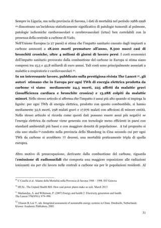 31 
Sempre in Liguria, ma nella provincia di Savona, i dati di mortalità nel periodo 1988-1998 49 dimostrano un‟incidenza statisticamente significativa di patologie tumorali al polmone, patologie ischemiche cardiovascolari e cerebrovascolari (ictus) ben correlabili con la presenza della centrale a carbone di Vado. 
Nell‟Unione Europea (a 27 paesi) si stima che l‟impatto sanitario causato dagli impianti a carbone ammonti a 18.200 morti premature all’anno, 8.500 nuovi casi di bronchiti croniche, oltre 4 milioni di giorni di lavoro persi. I costi economici dell‟impatto sanitario provocato dalla combustione del carbone in Europa si stima siano compresi tra 15,5 e 42,8 miliardi di euro annui. Tali costi sono principalmente associati a malattie a respiratorie e cardiovascolari 50. 
In un interessante lavoro, pubblicato sulla prestigiosa rivista The Lancet 51, gli autori stimano che in Europa per ogni TWh di energia elettrica prodotta da carbone vi siano mediamente 24,5 morti, 225 affetti da malattie gravi (insufficienza cardiaca e bronchite cronica) e 13.288 colpiti da malattie minori. Nello stesso articolo si afferma che l‟impatto è assai più alto quando si impiega la lignite: per ogni TWh di energia elettrica, prodotto con questo combustibile, si hanno mediamente 32,6 morti, 298 malati gravi e 17.676 malati con affezioni di minore entità. Nello stesso articolo si ricorda come questi dati possano essere assai più negativi se l‟energia elettrica da carbone viene generata con tecnologie meno efficienti in paesi con standard ambientali più bassi e con maggiore densità di popolazione. A tal proposito si cita uno studio 52 condotto nella provincia dello Shandong in Cina secondo cui per ogni TWh da carbone si avrebbero 77 decessi, una mortalità praticamente tripla di quella europea. 
Altro motivo di preoccupazione, derivante dalla combustione del carbone, riguarda l‟emissione di radionuclidi che comporta una maggiore esposizione alle radiazioni ionizzanti sia per chi lavora nelle centrali a carbone sia per le popolazioni residenti. Al 
49 C Casella et al. Atlante della Mortalità nella Provincia di Savona 1988 – 1998. IST Genova 
50 HEAL. The Unpaid Health Bill: How coal power plants make us sick. March 2013 
51 Markandya, A. and Wilkinson, P. (2007) Energy and health 2: Electricity generation and health. 
The Lancet 370(9591): 979–990. 
52 Eliason B, Lee Y, eds. Integrated assessment of sustainable energy systems in China. Dordrecht, Netherlands: Kluwer Academic Publishers, 2003. 
 