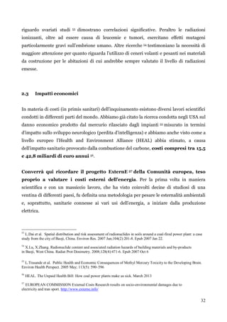 32 
riguardo svariati studi 53 dimostrano correlazioni significative. Peraltro le radiazioni ionizzanti, oltre ad essere causa di leucemie e tumori, esercitano effetti mutageni particolarmente gravi sull‟embrione umano. Altre ricerche 54 testimoniano la necessità di maggiore attenzione per quanto riguarda l‟utilizzo di ceneri volanti e pesanti nei materiali da costruzione per le abitazioni di cui andrebbe sempre valutato il livello di radiazioni emesse. 
2.3 Impatti economici 
In materia di costi (in primis sanitari) dell‟inquinamento esistono diversi lavori scientifici condotti in differenti parti del mondo. Abbiamo già citato la ricerca condotta negli USA sul danno economico prodotto dal mercurio rilasciato dagli impianti 55 misurato in termini d‟impatto sullo sviluppo neurologico (perdita d‟intelligenza) e abbiamo anche visto come a livello europeo l‟Health and Environment Alliance (HEAL) abbia stimato, a causa dell‟impatto sanitario provocato dalla combustione del carbone, costi compresi tra 15,5 e 42,8 miliardi di euro annui 56. 
Converrà qui ricordare il progetto ExternE 57 della Comunità europea, teso proprio a valutare i costi esterni dell’energia. Per la prima volta in maniera scientifica e con un massiccio lavoro, che ha visto coinvolti decine di studiosi di una ventina di differenti paesi, fu definita una metodologia per pesare le esternalità ambientali e, soprattutto, sanitarie connesse ai vari usi dell‟energia, a iniziare dalla produzione elettrica. 
53 L.Dai et al. Spatial distribution and risk assessment of radionuclides in soils around a coal-fired power plant: a case 
study from the city of Baoji, China. Environ Res. 2007 Jun;104(2):201-8. Epub 2007 Jan 22. 
54 X.Lu, X.Zhang. Radionuclide content and associated radiation hazards of building materials and by-products 
in Baoji, West China. Radiat Prot Dosimetry. 2008;128(4):471-6. Epub 2007 Oct 6 
55 L.Trasande et al. Public Health and Economic Consequences of Methyl Mercury Toxicity to the Developing Brain. Environ Health Perspect. 2005 May; 113(5): 590–596 
56 HEAL. The Unpaid Health Bill: How coal power plants make us sick. March 2013 
57 EUROPEAN COMMISSION External Costs Research results on socio-environmental damages due to 
electricity and tran sport. http://www.externe.info/ 
 