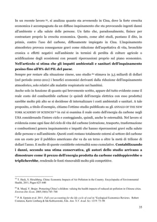 35 
In un recente lavoro 59, si analizza quanto sta avvenendo in Cina, dove la forte crescita economica è accompagnata da un diffuso inquinamento che sta provocando ingenti danni all‟ambiente e alla salute delle persone. Un fatto che, paradossalmente, finisce per contrastare proprio la crescita economica. Questo, come altri studi, puntano il dito, in primis, contro l‟uso del carbone, diffusamente impiegato in Cina. L'inquinamento atmosferico provoca conseguenze gravi come riduzione dell'aspettativa di vita, bronchite cronica o effetti negativi sull'ambiente in termini di perdita di colture agricole o acidificazione degli ecosistemi con pesanti ripercussioni proprio sul piano economico. Nell’articolo si stima che gli impatti ambientali e sanitari dell’inquinamento pesino fino all’8% del PIL del paese. 
Sempre per restare alla situazione cinese, uno studio 60 stimava in 3,5 miliardi di dollari (nel periodo 2002-2011) i benefici economici derivanti dalla riduzione dell'inquinamento atmosferico, solo relativi alle malattie respiratorie nei bambini. 
Anche solo in funzione di quanto qui brevemente scritto, appare del tutto evidente come il reale costo del combustibile carbone (e quindi dell‟energia elettrica con esso prodotta) sarebbe molto più alto se si decidesse di internalizzare i costi ambientali e sanitari. A tale proposito, a titolo d‟esempio, citiamo l‟ottimo studio pubblicato su gli ANNALS OF THE NEW YORK ACADEMY OF SCIENCES 61 in cui si esamina il reale costo dell‟energia da carbone negli USA considerando l‟intero ciclo e conteggiando, quindi, anche le esternalità. Nel lavoro si evidenzia come ogni fase del ciclo di vita del carbone (estrazione, trasporto, trasformazione e combustione) genera inquinamento e impatti che hanno ripercussioni gravi sulla salute delle persone e sull'ambiente. Questi costi restano totalmente esterni al settore del carbone con un costo per il pubblico americano che va da un terzo a oltre la metà di trilione di dollari l‟anno. E molte di queste cosiddette esternalità sono cumulative. Contabilizzando i danni, secondo una stima conservativa, gli autori dello studio arrivano a dimostrare come il prezzo dell’energia prodotta da carbone raddoppierebbe o triplicherebbe, rendendo le fonti rinnovabili molto più competitive. 
59 T. Heck, S. Hirschberg. China: Economic Impacts of Air Pollution in the Country. Encyclopedia of Environmental Health, 2011, Pages 625–640 
60 R. Mead, V. Brajer. Protecting China’s children: valuing the health impacts of reduced air pollution in Chinese cities. Environ Dev Econ. 2005;10(6):745–768 
61 P. R. Epstein et al. 2011. Full cost accounting for the life cycle of coal in “Ecological Economics Reviews. Robert Costanza, Karin Limburg & Ida Kubiszewski, Eds. Ann. N.Y. Acad. Sci. 1219: 73–98 
 