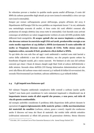 36 
Se volessimo provare a traslare in qualche modo questa analisi all‟Europa, il costo del MWh da carbone passerebbe dagli attuali 40-50 euro (senza le esternalità) a circa 120-150 euro (con le esternalità). 
Sempre per restare sull‟argomento prezzi dell‟energia, proprio all‟inizio del 2013 il Dipartimento dell‟Energia USA ha reso pubblico un importante lavoro 62 in cui, adottando una metodologia avanzata di analisi, si tiene conto dei costi effettivi connessi alla produzione di energia elettrica (ma senza tutte le esternalità). Così facendo sono arrivati comunque ad attribuire un valore maggiormente veritiero al costo del kWh prodotto dalle differenti fonti energetiche. Si scopre quindi che un nuovo impianto a carbone, che dovesse entrare in esercizio negli USA nel 2018, produrrebbe energia a un costo medio superiore ai 123 dollari a MWh (ovviamente il costo salirebbe di molto se l’impianto dovesse essere dotato di CCS). Nello stesso anno un impianto eolico, secondo il DoE, produrrà a 86,6 dollari a MWh. 
Va qui detto che non solo fino ad oggi i costi ambientali e sanitari sono stati lasciati a carico della collettività e non del settore elettrico, ma che proprio questo settore ha beneficiato d‟ingenti sussidi, più o meno nascosti. Per limitarci al solo caso del carbone converrà qui citare i fiumi di denaro elargiti negli Stati Uniti al settore dell'elettricità e delle miniere. Secondo stime dell‟EIA (US Energy Information Administration) nel solo 2007 alla filiera del carbone erano stati concessi 3,17 miliardi di dollari di sovvenzioni che, secondo l‟Environmental Law Institute, salivano addirittura a 5,37 miliardi dollari. 
2.4 E gli impatti non finiscono qui! 
Nel valutare l‟impatto ambientale complessivo delle centrali a carbone (anche quello “pulito”) non basta però considerare le varie emissioni inquinanti o climalteranti ma è importante tenere conto di altri aspetti che pesano, e non poco, sul ciclo di vita di questo combustibile. 
Ad esempio andrebbe considerato il problema della dispersione delle polveri durante le operazioni di approvvigionamento delle materie prime e della movimentazione dei materiali da smaltire (carbone, calcare, gesso e ceneri). Aspetti che conducono anche il discorso sul tema dei flussi di materiali: dai residui delle attività estrattive (coltivazioni minerarie) ai rifiuti del processo di generazione elettrica. Stesso discorso 
62 EIA-DoE, 2013. Levelized Cost of New Generation Resources in the Annual Energy Outlook 2013 
 