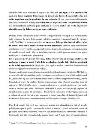 37 
andrebbe fatto per il consumo di acqua 63. Si stima che per ogni MWh prodotto da carbone (con migliore tecnologia) si generi un flusso di materiali oltre 20 volte superiore quello prodotto da gas naturale (di tipo convenzionale) impiegato in un ciclo combinato. Analogamente il flusso di acqua usato in tutto il ciclo di vita del combustibile carbone può arrivare a essere anche 100 volte superiore rispetto a quelle del gas naturale convenzionale. 
Occorre anche sottolineare come proprio i miglioramenti conseguiti nel contenimento delle emissioni da parte delle centrali elettriche a carbone (è proprio il caso del carbone “pulito”) abbiano, come contropartita, un aumento della produzione di rifiuti, che in alcuni casi sono anche estremamente pericolosi: i residui della combustione costituiti da ceneri volanti, ceneri pesanti e scorie di carbone contengono un'ampia gamma di metalli pesanti tossici che, se non correttamente gestiti, possono comportare grave rischio per la salute umana e l'ambiente. 
Più in generale nell’Unione Europea, dalla produzione di energia elettrica da carbone, si genera quasi il 4% della produzione totale dei rifiuti provenienti dalle attività economiche. Negli Stati Uniti, ogni anno oltre 130 milioni di tonnellate di rifiuti sono generati dalle centrali a carbone. 
Occorre, infatti, avere presente come una centrale della potenza di circa 2.000 MW (ad es. come quella di Civitavecchia o quella che si vorrebbe realizzare a Porto Tolle nel delta del Po), brucia fino a 5.000.000 di tonnellate all‟anno di carbone che producono oltre 550.000 tonnellate di ceneri da smaltire. Inoltre, si consumano oltre 180.000 tonnellate anno di calcare per i filtri desolforatori e 13.000 tonnellate di urea per i denitrificatori. Una simile centrale consuma poi oltre 1 milione di metri cubi di acqua all‟anno per gli impianti di raffreddamento e quasi 2,5 milioni per i desolforatori. L‟impianto produce ogni anno quasi 1 milione di metri cubi di acque inquinate e 6.000 tonnellate di fanghi derivanti dal trattamento delle acque che devono essere smaltite in discariche per rifiuti speciali. 
Uno degli impatti più gravi ma, purtroppo, ancora non adeguatamente noti al grande pubblico europeo è quello connesso alle attività minerarie. I danni ambientali e sanitari provocati dalle attività estrattive sono però ben documentati dalla letteratura scientifica e tristemente noti alle popolazioni che devono conviverci. A puro titolo d‟esempio citiamo 
63 Gleick, P.H. (1994). Water and Energy. Annual Review of Energy and the Environment, 19: 267-299. 
 