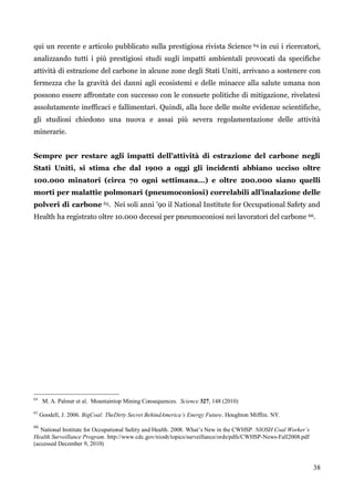 38 
qui un recente e articolo pubblicato sulla prestigiosa rivista Science 64 in cui i ricercatori, analizzando tutti i più prestigiosi studi sugli impatti ambientali provocati da specifiche attività di estrazione del carbone in alcune zone degli Stati Uniti, arrivano a sostenere con fermezza che la gravità dei danni agli ecosistemi e delle minacce alla salute umana non possono essere affrontate con successo con le consuete politiche di mitigazione, rivelatesi assolutamente inefficaci e fallimentari. Quindi, alla luce delle molte evidenze scientifiche, gli studiosi chiedono una nuova e assai più severa regolamentazione delle attività minerarie. 
Sempre per restare agli impatti dell’attività di estrazione del carbone negli Stati Uniti, si stima che dal 1900 a oggi gli incidenti abbiano ucciso oltre 100.000 minatori (circa 70 ogni settimana…) e oltre 200.000 siano quelli morti per malattie polmonari (pneumoconiosi) correlabili all’inalazione delle polveri di carbone 65. Nei soli anni ‟90 il National Institute for Occupational Safety and Health ha registrato oltre 10.000 decessi per pneumoconiosi nei lavoratori del carbone 66. 
64 M. A. Palmer et al. Mountaintop Mining Consequences. Science 327, 148 (2010) 
65 Goodell, J. 2006. BigCoal: TheDirty Secret BehindAmerica’s Energy Future. Houghton Mifflin. NY. 
66 National Institute for Occupational Safety and Health. 2008. What’s New in the CWHSP. NIOSH Coal Worker’s Health Surveillance Program. http://www.cdc.gov/niosh/topics/surveillance/ords/pdfs/CWHSP-News-Fall2008.pdf (accessed December 9, 2010) 
 