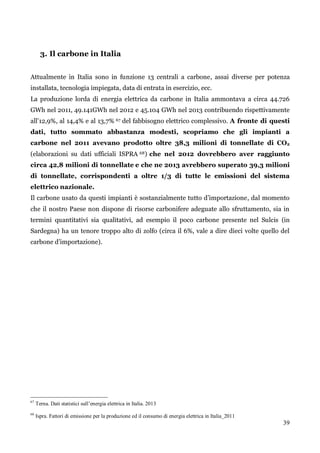 39 
3. Il carbone in Italia 
Attualmente in Italia sono in funzione 13 centrali a carbone, assai diverse per potenza installata, tecnologia impiegata, data di entrata in esercizio, ecc. 
La produzione lorda di energia elettrica da carbone in Italia ammontava a circa 44.726 GWh nel 2011, 49.141GWh nel 2012 e 45.104 GWh nel 2013 contribuendo rispettivamente all‟12,9%, al 14,4% e al 13,7% 67 del fabbisogno elettrico complessivo. A fronte di questi dati, tutto sommato abbastanza modesti, scopriamo che gli impianti a carbone nel 2011 avevano prodotto oltre 38,3 milioni di tonnellate di CO2 (elaborazioni su dati ufficiali ISPRA 68) che nel 2012 dovrebbero aver raggiunto circa 42,8 milioni di tonnellate e che ne 2013 avrebbero superato 39,3 milioni di tonnellate, corrispondenti a oltre 1/3 di tutte le emissioni del sistema elettrico nazionale. 
Il carbone usato da questi impianti è sostanzialmente tutto d‟importazione, dal momento che il nostro Paese non dispone di risorse carbonifere adeguate allo sfruttamento, sia in termini quantitativi sia qualitativi, ad esempio il poco carbone presente nel Sulcis (in Sardegna) ha un tenore troppo alto di zolfo (circa il 6%, vale a dire dieci volte quello del carbone d‟importazione). 
67 Terna. Dati statistici sull’energia elettrica in Italia. 2013 
68 Ispra. Fattori di emissione per la produzione ed il consumo di energia elettrica in Italia_2011  