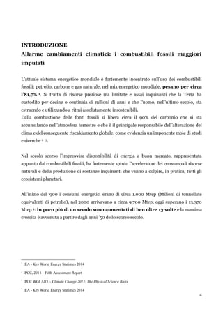 4 
INTRODUZIONE 
Allarme cambiamenti climatici: i combustibili fossili maggiori imputati 
L‟attuale sistema energetico mondiale è fortemente incentrato sull‟uso dei combustibili fossili: petrolio, carbone e gas naturale, nel mix energetico mondiale, pesano per circa l’81,7% 1. Si tratta di risorse preziose ma limitate e assai inquinanti che la Terra ha custodito per decine o centinaia di milioni di anni e che l‟uomo, nell‟ultimo secolo, sta estraendo e utilizzando a ritmi assolutamente insostenibili. 
Dalla combustione delle fonti fossili si libera circa il 90% del carbonio che si sta accumulando nell‟atmosfera terrestre e che è il principale responsabile dell‟alterazione del clima e del conseguente riscaldamento globale, come evidenzia un‟imponente mole di studi e ricerche 2 3. 
Nel secolo scorso l‟improvvisa disponibilità di energia a buon mercato, rappresentata appunto dai combustibili fossili, ha fortemente spinto l‟acceleratore del consumo di risorse naturali e della produzione di sostanze inquinanti che vanno a colpire, in pratica, tutti gli ecosistemi planetari. 
All‟inizio del „900 i consumi energetici erano di circa 1.000 Mtep (Milioni di tonnellate equivalenti di petrolio), nel 2000 arrivavano a circa 9.700 Mtep, oggi superano i 13.370 Mtep 4: in poco più di un secolo sono aumentati di ben oltre 13 volte e la massima crescita è avvenuta a partire dagli anni ‟50 dello scorso secolo. 
1 IEA - Key World Energy Statistics 2014 
2 IPCC, 2014 – Fifth Assessment Report 
3 IPCC WGI AR5 – Climate Change 2013: The Physical Science Basis 
4 IEA - Key World Energy Statistics 2014  