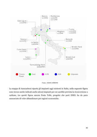40 
Fonte: ASSOCARBONI 
La mappa di Assocarboni riporta gli impianti oggi esistenti in Italia, nella seguente figura sono invece anche indicati anche alcuni impianti per cui sarebbe prevista la riconversione a carbone, tra questi figura ancora Porto Tolle, progetto che però ENEL ha da poco annunciato di voler abbandonare per ragioni economiche. 
 