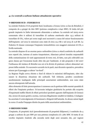 42 
4.1 Le centrali a carbone italiane attualmente operative 
 BRINDISI SUD - FEDERICO II 
La centrale Federico II di proprietà Enel, localizzata a Cerano (circa 12 km da Brindisi), è composta da 4 gruppi da 660 MW (potenza complessiva 2.640 MW). Si tratta del più grande impianto in Italia interamente alimentato a carbone. La centrale nel 2005 aveva consumato oltre 6 milioni di tonnellate di carbone emettendo oltre 15.3 milioni di tonnellate di CO2, valore poi sceso negli anni successivi a causa del minor funzionamento dell‟impianto: nel 2012 le emissioni sono state di circa 12,2 Mt e nel 2013 di 11,8 Mt. La Federico II rimane comunque l‟impianto termoelettrico con maggiori emissioni di CO2 a livello nazionale. 
La centrale dispone di un enorme parco carbonifero (circa 11 ettari) costituito da carbonili non coperti che, insieme al nastro trasportatore, rilasciano polveri tossiche responsabili della contaminazione di vasti appezzamenti di terra resi, di fatto, non più coltivabili con grave danno per l‟economia locale oltre che per l‟ambiente. A tale proposito è del 2007 l‟ordinanza del sindaco di Brindisi con cui si fa divieto di praticare colture alimentari nei pressi della centrale. Un successivo accordo tra le parti, mai divenuto operativo, prevedeva misure per il passaggio a colture “no-food”. 
La Regione Puglia aveva chiesto a Enel di ridurre le emissioni dell‟impianto, oltre che sanare la disastrosa situazione dei carbonili. Tali richieste, peraltro considerate assolutamente inadeguate dalle principali associazioni ambientaliste, non sono state ancora ottemperate dall‟azienda. 
Altro elemento di forte preoccupazione è connesso con la gestione delle enormi quantità di rifiuti che l‟impianto produce. Un‟accurata indagine giudiziaria ha portato alla scoperta d‟inquietanti traffici illeciti di rifiuti pericolosi (prodotti appunto dall‟impianto di Cerano) che, invece di essere gestiti a norma, venivano illegalmente smaltiti in Calabria. L‟indagine ha accertato il coinvolgimento di funzionari e dirigenti dell‟azienda. In alcune azioni legali in corso c‟è anche l‟impegno diretto da parte delle associazioni ambientaliste. 
 BRINDISI NORD 
L‟impianto, di proprietà A2A (precedentemente di proprietà Edipower), è costituito da 4 gruppi a carbone da 320 MW per una potenza complessiva di 1.280 MW. Si tratta di un vecchio impianto risalente alla seconda metà degli anni sessanta che, per ragioni  