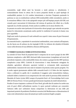 43 
economiche, negli ultimi anni ha lavorato a metà potenza e, attualmente, è sostanzialmente fermo in attesa che la nuova proprietà decida su quali tipologie di combustibile puntare: la A2A sembra intenzionata a riavviare l‟impianto puntando in partenza su una co-combustione carbone-CSS (combustibile solido secondario), anche se la sensazione diffusa è che si stia spingendo sempre più sull‟impiego proprio del CSS, così creando gravi meccanismi di distorsione del sistema di gestione dei rifiuti sia a livello regionale sia a livello nazionale, il tutto anche in conflitto con le stesse direttive UE. 
In passato era anche stato ipotizzato di riconvertire alcuni gruppi a gas naturale ma questa ipotesi fu velocemente accantonata anche perché le condizioni di mercato la hanno resa poco appetibile. 
Negli anni anche la presenza di vasti carbonili non coperti è stata causa di gravi fenomeni d‟inquinamento. 
La comunità locale e, soprattutto le associazioni ambientaliste, sono contrarie all‟impianto, sia che faccia uso di carbone sia che impieghi il CSS. Le richieste dei cittadini di Brindisi vanno nella direzione di una definitiva chiusura dell‟impianto. 
 TORREVALDALIGA NORD (CIVITAVECCHIA) 
La centrale di Torre Nord di proprietà Enel è composta da tre nuovi gruppi da 660 MW (potenza complessiva 1.980 MW) derivanti dalla riconversione (completata nel 2010) del precedente impianto a olio combustibile denso che contava 4 gruppi da 660 MW (potenza complessiva 2.640 MW). L‟attività di riconversione è stata fortemente osteggiata da cittadini, agricoltori, allevatori, operatori turistici e, ovviamente dalle associazioni ambientaliste: innumerevoli sono state le iniziative di protesta contro questo progetto. Tra le molte ragioni giustamente addotte dalle comunità locali vi è il fatto che tale impianto viene a collocarsi in quello che è considerato il maggiore polo termoelettrico italiano, andando infatti a insistere in un comprensorio che vede anche la presenza della centrale di Montalto di Castro (3.600 MW) sempre di proprietà Enel e di Torrevaldaliga Sud (1.200 MW) di Tirreno Power. Un‟area quindi già fortemente impattata da simili infrastrutture. 
Peraltro il nuovo impianto a carbone di Torre Nord, già nelle fasi di cantiere ha sortito una serie di gravi effetti sull‟ambiente marino: le opere portuali realizzate per consentire l‟attracco delle navi carboniere hanno comportato la distruzione di una delle più importanti praterie di posidonia (Posidonia oceanica) del Mediterraneo a dimostrazione di come certe infrastrutture siano devastanti per molti ecosistemi fragili e pregiati.  