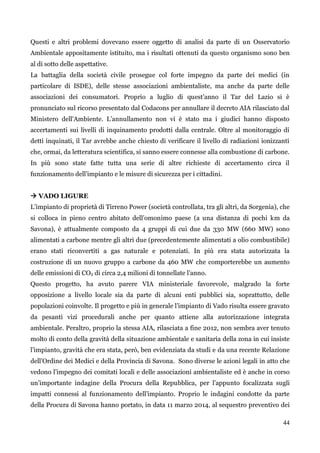44 
Questi e altri problemi dovevano essere oggetto di analisi da parte di un Osservatorio Ambientale appositamente istituito, ma i risultati ottenuti da questo organismo sono ben al di sotto delle aspettative. 
La battaglia della società civile prosegue col forte impegno da parte dei medici (in particolare di ISDE), delle stesse associazioni ambientaliste, ma anche da parte delle associazioni dei consumatori. Proprio a luglio di quest‟anno il Tar del Lazio si è pronunciato sul ricorso presentato dal Codacons per annullare il decreto AIA rilasciato dal Ministero dell'Ambiente. L‟annullamento non vi è stato ma i giudici hanno disposto accertamenti sui livelli di inquinamento prodotti dalla centrale. Oltre al monitoraggio di detti inquinati, il Tar avrebbe anche chiesto di verificare il livello di radiazioni ionizzanti che, ormai, da letteratura scientifica, si sanno essere connesse alla combustione di carbone. In più sono state fatte tutta una serie di altre richieste di accertamento circa il funzionamento dell‟impianto e le misure di sicurezza per i cittadini. 
 VADO LIGURE 
L‟impianto di proprietà di Tirreno Power (società controllata, tra gli altri, da Sorgenia), che si colloca in pieno centro abitato dell‟omonimo paese (a una distanza di pochi km da Savona), è attualmente composto da 4 gruppi di cui due da 330 MW (660 MW) sono alimentati a carbone mentre gli altri due (precedentemente alimentati a olio combustibile) erano stati riconvertiti a gas naturale e potenziati. In più era stata autorizzata la costruzione di un nuovo gruppo a carbone da 460 MW che comporterebbe un aumento delle emissioni di CO2 di circa 2,4 milioni di tonnellate l‟anno. 
Questo progetto, ha avuto parere VIA ministeriale favorevole, malgrado la forte opposizione a livello locale sia da parte di alcuni enti pubblici sia, soprattutto, delle popolazioni coinvolte. Il progetto e più in generale l‟impianto di Vado risulta essere gravato da pesanti vizi procedurali anche per quanto attiene alla autorizzazione integrata ambientale. Peraltro, proprio la stessa AIA, rilasciata a fine 2012, non sembra aver tenuto molto di conto della gravità della situazione ambientale e sanitaria della zona in cui insiste l‟impianto, gravità che era stata, però, ben evidenziata da studi e da una recente Relazione dell‟Ordine dei Medici e della Provincia di Savona. Sono diverse le azioni legali in atto che vedono l‟impegno dei comitati locali e delle associazioni ambientaliste ed è anche in corso un‟importante indagine della Procura della Repubblica, per l‟appunto focalizzata sugli impatti connessi al funzionamento dell‟impianto. Proprio le indagini condotte da parte della Procura di Savona hanno portato, in data 11 marzo 2014, al sequestro preventivo dei  