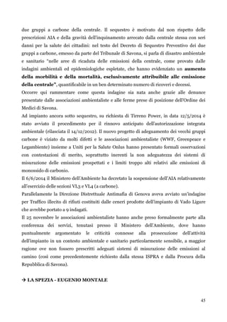 45 
due gruppi a carbone della centrale. Il sequestro è motivato dal non rispetto delle prescrizioni AIA e della gravità dell‟inquinamento arrecato dalla centrale stessa con seri danni per la salute dei cittadini: nel testo del Decreto di Sequestro Preventivo dei due gruppi a carbone, emesso da parte del Tribunale di Savona, si parla di disastro ambientale e sanitario “nelle aree di ricaduta delle emissioni della centrale, come provato dalle indagini ambientali ed epidemiologiche espletate, che hanno evidenziato un aumento della morbilità e della mortalità, esclusivamente attribuibile alle emissione della centrale”, quantificabile in un ben determinato numero di ricoveri e decessi. 
Occorre qui rammentare come questa indagine sia nata anche grazie alle denunce presentate dalle associazioni ambientaliste e alle ferme prese di posizione dell‟Ordine dei Medici di Savona. 
Ad impianto ancora sotto sequestro, su richiesta di Tirreno Power, in data 12/5/2014 è stato avviato il procedimento per il rinnovo anticipato dell‟autorizzazione integrata ambientale (rilasciata il 14/12/2012). Il nuovo progetto di adeguamento dei vecchi gruppi carbone è viziato da molti difetti e le associazioni ambientaliste (WWF, Greenpeace e Legambiente) insieme a Uniti per la Salute Onlus hanno presentato formali osservazioni con contestazioni di merito, soprattutto inerenti la non adeguatezza dei sistemi di misurazione delle emissioni prospettati e i limiti troppo alti relativi alle emissioni di monossido di carbonio. 
Il 6/6/2014 il Ministero dell‟Ambiente ha decretato la sospensione dell‟AIA relativamente all‟esercizio delle sezioni VL3 e VL4 (a carbone). 
Parallelamente la Direzione Distrettuale Antimafia di Genova aveva avviato un‟indagine per Traffico illecito di rifiuti costituiti dalle ceneri prodotte dell‟impianto di Vado Ligure che avrebbe portato a 9 indagati. 
Il 25 novembre le associazioni ambientaliste hanno anche preso formalmente parte alla conferenza dei servizi, tenutasi presso il Ministero dell‟Ambiente, dove hanno puntualmente argomentato le criticità connesse alla prosecuzione dell‟attività dell‟impianto in un contesto ambientale e sanitario particolarmente sensibile, a maggior ragione ove non fossero prescritti adeguati sistemi di misurazione delle emissioni al camino (così come precedentemente richiesto dalla stessa ISPRA e dalla Procura della Repubblica di Savona). 
 LA SPEZIA - EUGENIO MONTALE  