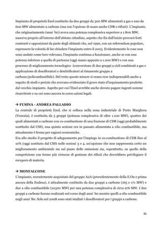 46 
Impianto di proprietà Enel costituito da due gruppi da 300 MW alimentati a gas e uno da 600 MW alimentato a carbone (ma con l‟opzione di usare anche CDR e rifiuti). L‟impianto, che originariamente (anni ‟60) aveva una potenza complessiva superiore a 1.800 MW, nasceva proprio all‟interno dell‟abitato cittadino, aspetto che fin dall‟inizio provocò forti contrasti e opposizioni da parte degli abitanti che, nel 1990, con un referendum popolare, espressero la volontà di far chiudere l‟impianto entro il 2005. Evidentemente le cose non sono andate come loro volevano, l‟impianto continua a funzionare, anche se con una potenza inferiore a quella di partenza (oggi siamo appunto a 1.200 MW) e con una processo di miglioramento tecnologico (conversione di due gruppi a cicli combinati a gas e applicazione di desolforatori e denitrificatori al rimanente gruppo a carbone/policombustibile). Del resto queste misure si erano rese indispensabili anche a seguito di studi e perizie che avevano evidenziato il grave stato d‟inquinamento prodotto dal vecchio impianto. Aspetto per cui l‟Enel avrebbe anche dovuto pagare ingenti somme risarcitorie e su cui sono ancora in corso azioni legali. 
 FUSINA - ANDREA PALLADIO 
La centrale di proprietà Enel, che si colloca nella zona industriale di Porto Marghera (Venezia), è costituita da 5 gruppi (potenza complessiva di oltre 1.100 MW), quattro dei quali alimentati a carbone con co-combustione di una frazione di CDR (oggi probabilmente sostituito dal CSS), una quinta sezione era in passato alimentata a olio combustibile, ma attualmente è ferma per ragioni economiche. 
Era allo studio il progetto di adeguamento per l‟impiego in co-combustione di CDR fino al 10% (oggi sostituto dal CSS) nelle sezioni 3 e 4, un‟opzione che non rappresenta certo un miglioramento ambientale sia sul piano delle emissioni sia, soprattutto, su quello della competizione con forme più virtuose di gestione dei rifiuti che dovrebbero privilegiare il recupero di materia. 
 MONFALCONE 
L‟impianto, recentemente acquistato del gruppo A2A (precedentemente della E.On e prima ancora della Endesa), è attualmente costituito da due gruppi a carbone (165 e 171 MW) e due a olio combustibile (2x320 MW) per una potenza complessiva di circa 976 MW. I due gruppi a carbone furono realizzati nel corso degli anni ‟60 mentre quelli a olio combustibile negli anni ‟80. Solo nel 2008 sono stati istallati i desolforatori per i gruppi a carbone.  