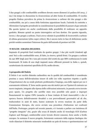 47 
I due gruppi a olio combustibile avrebbero dovuto essere dismessi (si parlava del 2013…) ma è da tempo in discussione la riconversione ad altre forme di combustibile. Il vecchio progetto Endesa prevedeva da prima la riconversione a carbone dei due gruppi a olio combustibile, ma poi a causa della fortissima opposizione locale, l‟azienda fu costretta a riformulare il progetto prendendo in considerazione la possibilità di passare al gas naturale. Ma questa ipotesi era anche condizionata dalla possibilità di realizzare un apposito gasdotto. Rimane quindi un punto interrogativo sul loro destino. Per quanto riguarda, invece, i due gruppi a carbone, l‟A2A aveva valutato la possibilità di riconvertirli a carbone di ultima generazione (ultra super critico). Ma è ancora tutto in fase di definizione anche perché sembra aumentare l‟interesse da parte dell‟azienda di puntare sul CSS. 
 SULCIS - GRAZIA DELEDDA 
Impianto di proprietà Enel costituito da quattro gruppi. I due più vecchi (risalenti agli anni ‟60) a olio combustibile sono, di fatto, in riserva, quindi fermi. Un gruppo a carbone da 240 MW degli anni ‟80 e uno più recente (del 2006) da 350 MW costituiscono le unità funzionanti. Si tratta di uno degli impianti meno efficienti presenti in Italia e, quindi, caratterizzato da emissioni specifiche di CO2 molto elevate. 
A proposito del Sulcis 
Il Sulcis è un vecchio distretto carbonifero ma la qualità del combustibile è considerata pessima a causa dell‟elevatissimo tenore di zolfo (10 volte superiore rispetto a quello d‟importazione) che ne rende piuttosto problematico l‟impiego, una delle ragioni per cui è scarsamente richiesto. E‟ forse anche questo uno dei motivi per cui l‟ipotesi di costruire un nuovo impianto, integrato alla ripresa delle coltivazioni minerarie, in passato aveva trovato poco spazio. Un progetto che sarebbe stato reso possibile solo grazie a impropri finanziamenti in regime CIP6 (neanche si fosse trattato di fonti rinnovabili) e che si sperava fossero definitivamente decaduti o con provvedimenti governativi ad ok che, traducendosi in aiuti di stato, hanno scatenato la severa reazione da parte della Commissione Europea, che aveva avviato una procedura d‟infrazione nei confronti dell‟Italia. Purtroppo, proprio nel recente passato, si è tornato a parlare con insistenza di “progetto integrato” che, grazie alla scusa di dotarlo anche di tecnologia CCS (Carbon Capture and Storage), sembrerebbe avere trovato diversi consensi, forse anche a livello europeo. In sostanza il nuovo progetto, fortemente sostenuto dalla regione Sardegna che vuole rilanciare il distretto minerario rendendolo un polo di ricerca e sperimentazione sul  