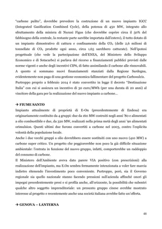 48 
“carbone pulito”, dovrebbe prevedere la costruzione di un nuovo impianto IGCC (Integrated Gasification Combined Cycle), della potenza di 450 MW, integrato allo sfruttamento della miniera di Nuraxi Figus (che dovrebbe coprire circa il 50% del fabbisogno della centrale, la restante parte sarebbe importata dall‟estero), il tutto dotato di un impianto dimostrativo di cattura e confinamento della CO2 (delle 2,6 milioni di tonnellate di CO2 prodotte ogni anno, circa 1,65 sarebbero catturate). Nell‟ipotesi progettuale (che vede la partecipazione dell‟ENEA, del Ministero dello Sviluppo Economico e di Sotacarbo) si parlava del ricorso a finanziamenti pubblici previsti dalle norme vigenti e anche degli incentivi CIP6, di fatto assimilando il carbone alle rinnovabili. A questo si sommano nuovi finanziamenti stanziati dalla Regione Sardegna, evidentemente non paga di una gestione economica fallimentare del progetto Carbosulcis. 
Purtroppo proprio a febbraio 2014 è stato convertito in legge il decreto “Destinazione Italia” con cui si assicura un incentivo di 30 euro/MWh (per una durata di 20 anni) al vincitore della gara per la realizzazione del nuovo impianto a carbone… 
 FIUME SANTO 
Impianto attualmente di proprietà di E-On (precedentemente di Endesa) era originariamente costituito da 4 gruppi: due da 160 MW costruiti negli anni ‟80 e alimentati a olio combustibile e due, da 320 MW, realizzati nella prima metà degli anni ‟90 alimentati orimulsion. Questi ultimi due furono convertiti a carbone nel 2003, contro l‟esplicita volontà della popolazione locale. 
Anche i due vecchi gruppi a olio dovrebbero essere sostituiti con uno nuovo (410 MW) a carbone super critico. Un progetto che peggiorerebbe non poco la già difficile situazione ambientale: l‟entrata in funzione del nuovo gruppo, infatti, comporterebbe un raddoppio del consumo di carbone. 
Il Ministero dell‟Ambiente aveva dato parere VIA positivo (con prescrizioni) alla realizzazione dell‟impianto, ma E.On sembra fermamente intenzionata a voler fare marcia indietro ritenendo l‟investimento poco conveniente. Purtroppo, però, sia il Governo regionale sia quello nazionale stanno facendo pressioni sull‟azienda affinché onori gli impegni precedentemente presi e si profila anche, all‟orizzonte, la possibilità che subentri qualche altro soggetto imprenditoriale: un presunto gruppo cinese avrebbe mostrato interesse al progetto e recentemente anche una società italiana avrebbe fatto un‟offerta. 
 GENOVA – LANTERNA  