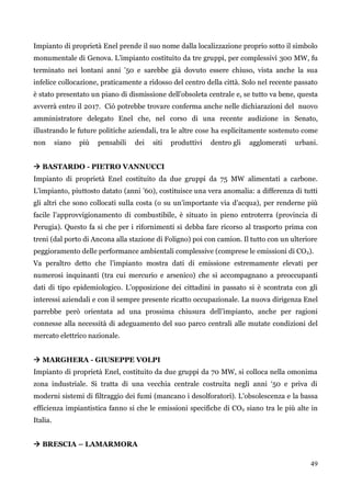 49 
Impianto di proprietà Enel prende il suo nome dalla localizzazione proprio sotto il simbolo monumentale di Genova. L‟impianto costituito da tre gruppi, per complessivi 300 MW, fu terminato nei lontani anni ‟50 e sarebbe già dovuto essere chiuso, vista anche la sua infelice collocazione, praticamente a ridosso del centro della città. Solo nel recente passato è stato presentato un piano di dismissione dell‟obsoleta centrale e, se tutto va bene, questa avverrà entro il 2017. Ciò potrebbe trovare conferma anche nelle dichiarazioni del nuovo amministratore delegato Enel che, nel corso di una recente audizione in Senato, illustrando le future politiche aziendali, tra le altre cose ha esplicitamente sostenuto come non siano più pensabili dei siti produttivi dentro gli agglomerati urbani. 
 BASTARDO - PIETRO VANNUCCI 
Impianto di proprietà Enel costituito da due gruppi da 75 MW alimentati a carbone. L‟impianto, piuttosto datato (anni ‟60), costituisce una vera anomalia: a differenza di tutti gli altri che sono collocati sulla costa (o su un‟importante via d‟acqua), per renderne più facile l‟approvvigionamento di combustibile, è situato in pieno entroterra (provincia di Perugia). Questo fa si che per i rifornimenti si debba fare ricorso al trasporto prima con treni (dal porto di Ancona alla stazione di Foligno) poi con camion. Il tutto con un ulteriore peggioramento delle performance ambientali complessive (comprese le emissioni di CO2). 
Va peraltro detto che l‟impianto mostra dati di emissione estremamente elevati per numerosi inquinanti (tra cui mercurio e arsenico) che si accompagnano a preoccupanti dati di tipo epidemiologico. L‟opposizione dei cittadini in passato si è scontrata con gli interessi aziendali e con il sempre presente ricatto occupazionale. La nuova dirigenza Enel parrebbe però orientata ad una prossima chiusura dell‟impianto, anche per ragioni connesse alla necessità di adeguamento del suo parco centrali alle mutate condizioni del mercato elettrico nazionale. 
 MARGHERA - GIUSEPPE VOLPI 
Impianto di proprietà Enel, costituito da due gruppi da 70 MW, si colloca nella omonima zona industriale. Si tratta di una vecchia centrale costruita negli anni „50 e priva di moderni sistemi di filtraggio dei fumi (mancano i desolforatori). L‟obsolescenza e la bassa efficienza impiantistica fanno si che le emissioni specifiche di CO2 siano tra le più alte in Italia. 
 BRESCIA – LAMARMORA  