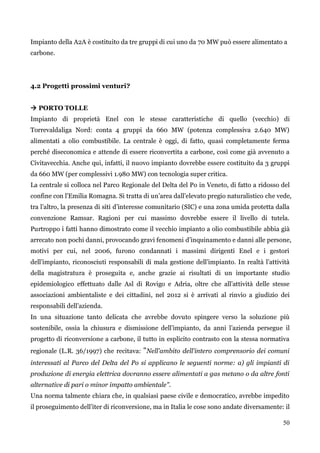 50 
Impianto della A2A è costituito da tre gruppi di cui uno da 70 MW può essere alimentato a carbone. 
4.2 Progetti prossimi venturi? 
 PORTO TOLLE 
Impianto di proprietà Enel con le stesse caratteristiche di quello (vecchio) di Torrevaldaliga Nord: conta 4 gruppi da 660 MW (potenza complessiva 2.640 MW) alimentati a olio combustibile. La centrale è oggi, di fatto, quasi completamente ferma perché diseconomica e attende di essere riconvertita a carbone, così come già avvenuto a Civitavecchia. Anche qui, infatti, il nuovo impianto dovrebbe essere costituito da 3 gruppi da 660 MW (per complessivi 1.980 MW) con tecnologia super critica. 
La centrale si colloca nel Parco Regionale del Delta del Po in Veneto, di fatto a ridosso del confine con l‟Emilia Romagna. Si tratta di un‟area dall‟elevato pregio naturalistico che vede, tra l‟altro, la presenza di siti d‟interesse comunitario (SIC) e una zona umida protetta dalla convenzione Ramsar. Ragioni per cui massimo dovrebbe essere il livello di tutela. Purtroppo i fatti hanno dimostrato come il vecchio impianto a olio combustibile abbia già arrecato non pochi danni, provocando gravi fenomeni d‟inquinamento e danni alle persone, motivi per cui, nel 2006, furono condannati i massimi dirigenti Enel e i gestori dell‟impianto, riconosciuti responsabili di mala gestione dell‟impianto. In realtà l‟attività della magistratura è proseguita e, anche grazie ai risultati di un importante studio epidemiologico effettuato dalle Asl di Rovigo e Adria, oltre che all‟attività delle stesse associazioni ambientaliste e dei cittadini, nel 2012 si è arrivati al rinvio a giudizio dei responsabili dell‟azienda. 
In una situazione tanto delicata che avrebbe dovuto spingere verso la soluzione più sostenibile, ossia la chiusura e dismissione dell‟impianto, da anni l‟azienda persegue il progetto di riconversione a carbone, il tutto in esplicito contrasto con la stessa normativa regionale (L.R. 36/1997) che recitava: "Nell'ambito dell'intero comprensorio dei comuni interessati al Parco del Delta del Po si applicano le seguenti norme: a) gli impianti di produzione di energia elettrica dovranno essere alimentati a gas metano o da altre fonti alternative di pari o minor impatto ambientale". 
Una norma talmente chiara che, in qualsiasi paese civile e democratico, avrebbe impedito il proseguimento dell‟iter di riconversione, ma in Italia le cose sono andate diversamente: il  