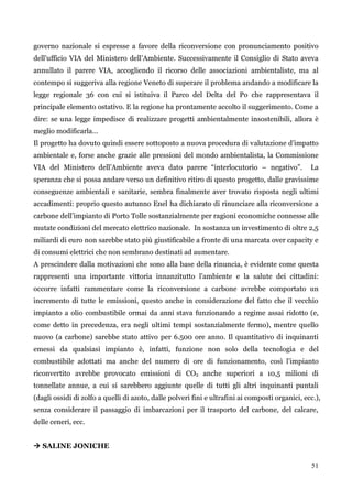 51 
governo nazionale si espresse a favore della riconversione con pronunciamento positivo dell‟ufficio VIA del Ministero dell‟Ambiente. Successivamente il Consiglio di Stato aveva annullato il parere VIA, accogliendo il ricorso delle associazioni ambientaliste, ma al contempo si suggeriva alla regione Veneto di superare il problema andando a modificare la legge regionale 36 con cui si istituiva il Parco del Delta del Po che rappresentava il principale elemento ostativo. E la regione ha prontamente accolto il suggerimento. Come a dire: se una legge impedisce di realizzare progetti ambientalmente insostenibili, allora è meglio modificarla… 
Il progetto ha dovuto quindi essere sottoposto a nuova procedura di valutazione d‟impatto ambientale e, forse anche grazie alle pressioni del mondo ambientalista, la Commissione VIA del Ministero dell‟Ambiente aveva dato parere “interlocutorio – negativo”. La speranza che si possa andare verso un definitivo ritiro di questo progetto, dalle gravissime conseguenze ambientali e sanitarie, sembra finalmente aver trovato risposta negli ultimi accadimenti: proprio questo autunno Enel ha dichiarato di rinunciare alla riconversione a carbone dell‟impianto di Porto Tolle sostanzialmente per ragioni economiche connesse alle mutate condizioni del mercato elettrico nazionale. In sostanza un investimento di oltre 2,5 miliardi di euro non sarebbe stato più giustificabile a fronte di una marcata over capacity e di consumi elettrici che non sembrano destinati ad aumentare. 
A prescindere dalla motivazioni che sono alla base della rinuncia, è evidente come questa rappresenti una importante vittoria innanzitutto l‟ambiente e la salute dei cittadini: occorre infatti rammentare come la riconversione a carbone avrebbe comportato un incremento di tutte le emissioni, questo anche in considerazione del fatto che il vecchio impianto a olio combustibile ormai da anni stava funzionando a regime assai ridotto (e, come detto in precedenza, era negli ultimi tempi sostanzialmente fermo), mentre quello nuovo (a carbone) sarebbe stato attivo per 6.500 ore anno. Il quantitativo di inquinanti emessi da qualsiasi impianto è, infatti, funzione non solo della tecnologia e del combustibile adottati ma anche del numero di ore di funzionamento, così l‟impianto riconvertito avrebbe provocato emissioni di CO2 anche superiori a 10,5 milioni di tonnellate annue, a cui si sarebbero aggiunte quelle di tutti gli altri inquinanti puntali (dagli ossidi di zolfo a quelli di azoto, dalle polveri fini e ultrafini ai composti organici, ecc.), senza considerare il passaggio di imbarcazioni per il trasporto del carbone, del calcare, delle ceneri, ecc. 
 SALINE JONICHE  