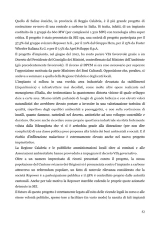 52 
Quello di Saline Joniche, in provincia di Reggio Calabria, è il più grande progetto di costruzione ex-novo di una centrale a carbone in Italia. Si tratta, infatti, di un impianto costituito da 2 gruppi da 660 MW (per complessivi 1.320 MW) con tecnologia ultra super critica. Il progetto è stato presentato da SEI spa, una società di progetto partecipata per il 57,5% dal gruppo svizzero Repower A.G., per il 20% dal Gruppo Hera, per il 15% da Foster Wheeler Italiana S.r.l. e per il 7,5% da Apri Sviluppo S.p.A. 
Il progetto d‟impianto, nel giugno del 2012, ha avuto parere VIA favorevole grazie a un Decreto del Presidente del Consiglio dei Ministri, controfirmato dal Ministro dell‟Ambiente (già precedentemente favorevole). Il ricorso al DPCM si era reso necessario per superare l‟opposizione motivata da parte Ministero dei Beni Culturali. Opposizione che, peraltro, si andava a sommare a quella della Regione Calabria e degli enti locali. 
L‟impianto si colloca in una vecchia area industriale devastata da stabilimenti (Liquichimica) e infrastrutture mai decollati, come molte altre opere realizzate nel mezzogiorno d‟Italia, che testimoniano la quantomeno distorta visione di quale sviluppo dare a certe aree. Stiamo infatti parlando di luoghi di grande bellezza e con elevati valori naturalistici che avrebbero dovuto portare a investire in una valorizzazione turistica di qualità, rispettosa degli equilibri ambientali e paesaggistici, e non sulla costruzione di inutili, quanto dannose, cattedrali nel deserto, antitetiche ad uno sviluppo sostenibile e duraturo. Occorre anche ricordare come proprio quest‟area industriale sia stata fortemente voluta dalla Ndrangheta che vi si è arricchita grazie alla distrazione (per non dire complicità) di una classe politica poco propensa alla tutela dei beni ambientali e sociali. E il rischio d‟infiltrazione malavitose è estremamente elevato anche nel nuovo progetto impiantistico. 
La Regione Calabria e le pubbliche amministrazioni locali oltre ai comitati e alle Associazioni ambientaliste hanno provveduto a impugnare il decreto VIA governativo. 
Oltre a un numero imprecisato di ricorsi presentati contro il progetto, la stessa popolazione del Cantone svizzero dei Grigioni si è pronunciata contro l‟impianto a carbone attraverso un referendum popolare, un fatto di notevole rilevanza considerato che la società Repower è a partecipazione pubblica e il 58% è controllato proprio dalle autorità cantonali. Anche per tale motivo la Repower starebbe cedendo le proprie quote azionarie detenute in SEI. 
Il futuro di questo progetto è strettamente legato all‟esito delle vicende legali in corso e alle stesse volontà politiche, spesso tese a facilitare (in vario modo) la nascita di tali impianti  