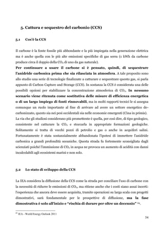 54 
5. Cattura e sequestro del carbonio (CCS) 
5.1 Cos’è la CCS 
Il carbone è la fonte fossile più abbondante e la più impiegata nella generazione elettrica ma è anche quella con le più alte emissioni specifiche di gas serra (1 kWh da carbone produce circa il doppio della CO2 di uno da gas naturale). 
Per continuare a usare il carbone si è pensato, quindi, di sequestrare l’anidride carbonica prima che sia rilasciata in atmosfera. A tale proposito sono allo studio una serie di tecnologie finalizzate a catturare e sequestrare questo gas, si parla appunto di Carbon Capture and Storage (CCS). In sostanza la CCS è considerata una delle possibili opzioni per stabilizzare la concentrazione atmosferica di CO2. In nessuno scenario viene ritenuta come sostitutiva delle misure di efficienza energetica o di un largo impiego di fonti rinnovabili, ma in molti rapporti tecnici le si assegna comunque un ruolo importante al fine di arrivare ad avere un settore energetico de- carbonizzato, questo sia nei pesi occidentali sia nelle economie emergenti (Cina in primis). 
La via che gli studiosi considerano più promettente è quella, per così dire, di tipo geologico, consistente nel catturare la CO2 e stoccarla in appropriate formazioni geologiche. Solitamente si tratta di vecchi pozzi di petrolio e gas o anche in acquiferi salini. Fortunatamente è stata sostanzialmente abbandonata l‟ipotesi di immettere l‟anidride carbonica a grandi profondità oceaniche. Questa strada fu fortemente sconsigliata dagli scienziati poiché l‟immissione di CO2 in acqua ne provoca un aumento di acidità con danni incalcolabili agli ecosistemi marini e non solo. 
5.2 Lo stato di sviluppo della CCS 
La IEA considera la diffusione della CCS come la strada per conciliare l'uso di carbone con la necessità di ridurre le emissioni di CO2, ma ritiene anche che i costi siano assai incerti: l'esperienza che ancora deve essere acquisita, tramite operazioni su larga scala con progetti dimostrativi, sarà fondamentale per le prospettive di diffusione, ma la fase dimostrativa è solo all’inizio e “rischia di durare per oltre un decennio” 69. 
69 IEA - World Energy Outlook 2011  