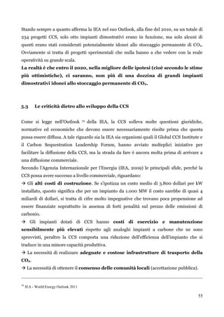 55 
Stando sempre a quanto afferma la IEA nel suo Outlook, alla fine del 2010, su un totale di 234 progetti CCS, solo otto impianti dimostrativi erano in funzione, ma solo alcuni di questi erano stati considerati potenzialmente idonei allo stoccaggio permanente di CO2. Ovviamente si tratta di progetti sperimentali che nulla hanno a che vedere con la reale operatività su grande scala. 
La realtà è che entro il 2020, nella migliore delle ipotesi (cioè secondo le stime più ottimistiche), ci saranno, non più di una dozzina di grandi impianti dimostrativi idonei allo stoccaggio permanente di CO2. 
5.3 Le criticità dietro allo sviluppo della CCS 
Come si legge nell‟Outlook 70 della IEA, la CCS solleva molte questioni giuridiche, normative ed economiche che devono essere necessariamente risolte prima che questa possa essere diffusa. A tale riguardo sia la IEA sia organismi quali il Global CCS Institute e il Carbon Sequestration Leadership Forum, hanno avviato molteplici iniziative per facilitare la diffusione della CCS, ma la strada da fare è ancora molta prima di arrivare a una diffusione commerciale. 
Secondo l‟Agenzia Internazionale per l‟Energia (IEA, 2009) le principali sfide, perché la CCS possa avere successo a livello commerciale, riguardano: 
 Gli alti costi di costruzione. Se s‟ipotizza un costo medio di 3.800 dollari per kW installato, questo significa che per un impianto da 1.000 MW il costo sarebbe di quasi 4 miliardi di dollari, si tratta di cifre molto impegnative che trovano poca propensione ad essere finanziate soprattutto in assenza di forti penalità sul prezzo delle emissioni di carbonio. 
 Gli impianti dotati di CCS hanno costi di esercizio e manutenzione sensibilmente più elevati rispetto agli analoghi impianti a carbone che ne sono sprovvisti, peraltro la CCS comporta una riduzione dell‟efficienza dell‟impianto che si traduce in una minore capacità produttiva. 
 La necessità di realizzare adeguate e costose infrastrutture di trasporto della CO2. 
 La necessità di ottenere il consenso delle comunità locali (accettazione pubblica). 
70 IEA - World Energy Outlook 2011 
 