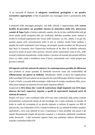 56 
 La necessità di disporre di adeguate condizioni geologiche e un quadro normativo appropriato al fine di garantire uno stoccaggio sicuro e permanente della CO2. 
A proposito dello stoccaggio geologico, una delle criticità, è rappresentata dalla scarsa facilità di prevedere un possibile ritorno in atmosfera della CO2 attraverso camini di fuga (faglie o fratture naturali), aspetto, che da un lato vanificherebbe tutti gli sforzi (anche quelli energetici) fatti per confinarla, dall‟altro potrebbe anche mettere a rischio le eventuali popolazioni che vivono nelle vicinanze. La CO2, infatti, è un gas che quando supera certe concentrazioni (oltre il 10% in volume) risulta letale (asfissia e paralisi dei centri respiratori) come insegna, ad esempio, quanto accaduto nel ‟86 presso il lago Nyos in Camerun, dove l‟improvvisa fuoriuscita di 80 Mm3 di anidride carbonica provocò la morte di quasi 1.800 persone. Occorre anche rammentare come la CO2, nelle normali condizioni atmosferiche, risulti inodore e incolore ed essendo più pesante dell‟aria (circa 1,5 volte), tende a stratificare verso il basso, aumentando così i rischi proprio per persone e animali. 
Gli ingenti costi dei sistemi di cattura e la contemporanea perdita di efficienza (per produrre la stessa quantità di elettricità occorrerà usare più combustibile) si rifletteranno sui prezzi in bolletta. Attualmente, infatti, si stima che l‟applicazione delle tecnologie CCS provocherà un incremento dei costi dell'energia elettrica compreso tra il 39% e il 64%, a seconda della tecnologia e della fonte di energia considerata (IEA, 2011). Altri autori stimano un aumento di costi anche superiore all‟80%. 
In generale la IEA stima che i costi di costruzione degli impianti con CCS siano almeno del 60% superiori rispetto a quelli di equivalenti impianti privi di sistemi di cattura. 
Proprio nel 2014 i costi esorbitanti della CCS sono stati confermati dalla prima centrale termoelettrica commerciale dotata di tali tecnologie che è stata realizzata in Canada. Si tratta in realtà del revamping di un piccolo impianto a carbone di appena 110 MW di potenza che, con il dispositivo CCS, è costato la bellezza di 1,35 miliardi di dollari canadesi, equivalenti a circa 0,95 miliardi di euro. L‟operazione è stata possibile solo grazie a gli ingenti finanziamenti erogati dal governo canadese e a situazioni ambientali considerate molto favorevoli. I dati economici appena citati non sembrano indurre all‟ottimismo neanche i sostenitori della CCS.  