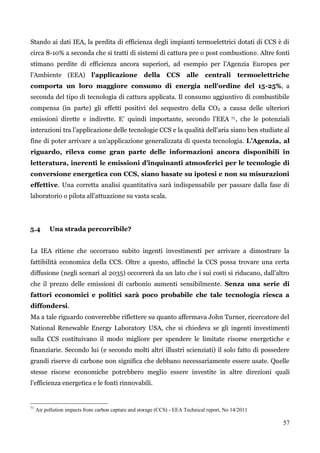 57 
Stando ai dati IEA, la perdita di efficienza degli impianti termoelettrici dotati di CCS è di circa 8-10% a seconda che si tratti di sistemi di cattura pre o post combustione. Altre fonti stimano perdite di efficienza ancora superiori, ad esempio per l‟Agenzia Europea per l‟Ambiente (EEA) l'applicazione della CCS alle centrali termoelettriche comporta un loro maggiore consumo di energia nell'ordine del 15-25%, a seconda del tipo di tecnologia di cattura applicata. Il consumo aggiuntivo di combustibile compensa (in parte) gli effetti positivi del sequestro della CO2 a causa delle ulteriori emissioni dirette e indirette. E‟ quindi importante, secondo l‟EEA 71, che le potenziali interazioni tra l‟applicazione delle tecnologie CCS e la qualità dell'aria siano ben studiate al fine di poter arrivare a un‟applicazione generalizzata di questa tecnologia. L’Agenzia, al riguardo, rileva come gran parte delle informazioni ancora disponibili in letteratura, inerenti le emissioni d’inquinanti atmosferici per le tecnologie di conversione energetica con CCS, siano basate su ipotesi e non su misurazioni effettive. Una corretta analisi quantitativa sarà indispensabile per passare dalla fase di laboratorio o pilota all‟attuazione su vasta scala. 
5.4 Una strada percorribile? 
La IEA ritiene che occorrano subito ingenti investimenti per arrivare a dimostrare la fattibilità economica della CCS. Oltre a questo, affinché la CCS possa trovare una certa diffusione (negli scenari al 2035) occorrerà da un lato che i sui costi si riducano, dall‟altro che il prezzo delle emissioni di carbonio aumenti sensibilmente. Senza una serie di fattori economici e politici sarà poco probabile che tale tecnologia riesca a diffondersi. 
Ma a tale riguardo converrebbe riflettere su quanto affermava John Turner, ricercatore del National Renewable Energy Laboratory USA, che si chiedeva se gli ingenti investimenti sulla CCS costituivano il modo migliore per spendere le limitate risorse energetiche e finanziarie. Secondo lui (e secondo molti altri illustri scienziati) il solo fatto di possedere grandi riserve di carbone non significa che debbano necessariamente essere usate. Quelle stesse risorse economiche potrebbero meglio essere investite in altre direzioni quali l‟efficienza energetica e le fonti rinnovabili. 
71 Air pollution impacts from carbon capture and storage (CCS) - EEA Technical report, No 14/2011 
 