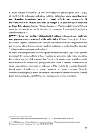 58 
L‟Unione Europea considera la CCS come tecnologia ponte per conseguire, entro il 2050, gli obiettivi di de-carbonizzare del settore elettrico e industriale. Ma la sua attuazione non dovrebbe introdurre ostacoli o ritardi all’obiettivo comunitario di muoversi verso un minore consumo di energia e un’economia più efficiente nell’uso delle risorse. Secondo l‟Agenzia Europea per l‟Ambiente, la tecnologia CCS non dovrebbe, ad esempio, servire da incentivo per aumentare il numero degli impianti a combustibili fossili. 72 
Il WWF ritiene che i costi per gli impianti di cattura e stoccaggio del carbonio non possano essere sostenuti dalla collettività: l‟Unione Europea sta, di fatto, finanziando impianti sperimentali che in molti casi costituiscono solo una giustificazione per procedere alla costruzione di nuove centrali, applicando il molto discutibile principio “chi inquina viene pagato per non inquinare”. 
In merito alla reale possibilità che la CCS possa trovare diffusione su larga scala è peraltro interessante lo studio, piuttosto critico, recentemente pubblicato sulla rivista scientifica International Journal of Greenhouse Gas Control 73. In questo lavoro si evidenziano le molte incertezze dal punto di vista geologico connesse alla CCS, oltre che alla mastodontica opera infrastrutturale necessaria per catturare la CO2 prodotta da centinaia d‟impianti. Questi aspetti si traducono in pesanti incertezze sul piano economico. Tutte le considerazioni spingono gli autori a ritenere che ancora molta strada debba essere fatta sul piano della ricerca prima che la CCS possa essere applicata su scala industriale. 
72 Air pollution impacts from carbon capture and storage (CCS) - EEA Technical report, No 14/2011 
73 R. S. Middleton et al - Effects of geologic reservoir uncertainty on CO2 transport and storage infrastructure. International Journal of Greenhouse Gas Control 8 (2012) 132–142 
 