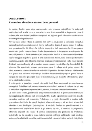59 
CONCLUSIONI 
Rinunciare al carbone sarà un bene per tutti 
In questo dossier sono state argomentate, con evidenze scientifiche, le principali motivazioni sul perché occorra rinunciare a una fonte esauribile e inquinante come il carbone, che non risolve i problemi energetici, ma aggrava quelli climatici e costituisce un evidente pericolo per la salute. 
Per un paese come l‟Italia, il carbone non serve a migliorare la sicurezza energetica nazionale poiché non si dispone di riserve carbonifere degne di questo nome. Il carbone non permetterebbe di ridurre la bolletta energetica, dal momento che il suo prezzo, soprattutto quello commerciato a livello internazionale, è fortemente condizionato dal costo del petrolio, la fonte necessaria per trasportarlo. Peraltro le stesse riserve di carbone, seppur maggiori rispetto a quella di altri combustibili fossili, sono comunque limitate e localizzate, aspetto che riduce la sicurezza negli approvvigionamenti e che rende i prezzi destinati inesorabilmente ad aumentare mano a mano che si riduce la disponibilità del minerale. Ma soprattutto occorre rammentare come il carbone sia il primo nemico del clima planetario a causa delle elevate emissioni di gas serra derivate dalla sua combustione. E se questo non bastasse, converrà qui ricordare anche come l‟impiego di questa fonte di energia sia una delle principali cause d‟inquinamento, con ricadute estremamente gravi per la salute delle persone. 
A tutto questo si associano pesanti esternalità i cui danni economici, se correttamente conteggiati, finirebbero col mettere immediatamente fuori mercato il carbone. Se già solo si attribuisse un prezzo adeguato alla CO2 emessa, il carbone sarebbe diseconomico. 
Un paese come l‟Italia, peraltro con una potenza impiantistica di generazione elettrica più che doppia rispetto alle sue reali necessità, farebbe meglio a puntare su un diverso modello energetico centrato sul risparmio, l‟efficienza e le fonti rinnovabili, a partire dalla generazione distribuita in piccoli impianti alimentati sempre più da fonti rinnovabili allacciate a reti intelligenti (Smartgrids). Il modello fondato su grandi centrali e lo sfruttamento dei combustibili fossili è già entrato in crisi, il tentativo di perpetuarlo attraverso impianti che usano il vecchio combustibile che promosse la rivoluzione industriale, ma ha causato (e causa tuttora) enormi problemi ambientali, è anti-storico e sottopone la collettività a rischi e costi inammissibili e duraturi (visto anche il ciclo di vita  