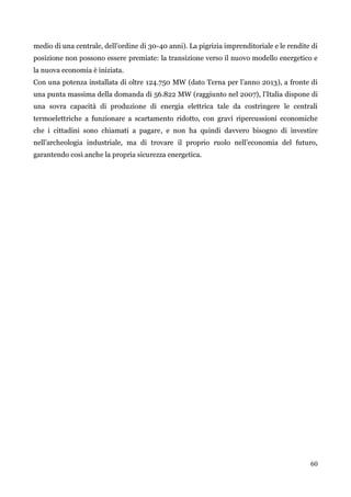60 
medio di una centrale, dell‟ordine di 30-40 anni). La pigrizia imprenditoriale e le rendite di posizione non possono essere premiate: la transizione verso il nuovo modello energetico e la nuova economia è iniziata. 
Con una potenza installata di oltre 124.750 MW (dato Terna per l‟anno 2013), a fronte di una punta massima della domanda di 56.822 MW (raggiunto nel 2007), l‟Italia dispone di una sovra capacità di produzione di energia elettrica tale da costringere le centrali termoelettriche a funzionare a scartamento ridotto, con gravi ripercussioni economiche che i cittadini sono chiamati a pagare, e non ha quindi davvero bisogno di investire nell‟archeologia industriale, ma di trovare il proprio ruolo nell‟economia del futuro, garantendo così anche la propria sicurezza energetica. 
