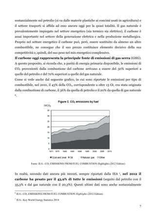 7 
sostanzialmente sul petrolio (si va dalle materie plastiche ai concimi usati in agricoltura) e 
il settore trasporti si affida ad esso ancora oggi per la quasi totalità. Il gas naturale è 
prevalentemente impiegato nel settore energetico (sia termico sia elettrico), il carbone è 
assai importante nel settore della generazione elettrica e nella produzione metallurgica. 
Proprio nel settore energetico il carbone può, però, essere sostituito da almeno un altro 
combustibile, ne consegue che il suo prezzo costituisce elemento decisivo della sua 
competitività e, quindi, del suo peso nel mix energetico complessivo. 
Il carbone oggi rappresenta la principale fonte di emissioni di gas serra (GHG). 
A questo proposito, si ricorda che, a parità di energia primaria disponibile, le emissioni di 
CO2 provenienti dalla combustione del carbone arrivano a essere del 30% superiori a 
quelle del petrolio e del 70% superiori a quelle del gas naturale. 
Come si vede anche dal seguente grafico, in cui sono riportate le emissioni per tipo di 
combustibile, nel 2010, il 43% della CO2, corrispondente a oltre 13 Gt, era stata originata 
dalla combustione di carbone, il 36% da quella di petrolio e il 20% da quella di gas naturale 
6. 
Fonte: IEA - CO2 EMISSIONS FROM FUEL COMBUSTION Highlights (2012 Edition) 
In realtà, secondo dati ancora più recenti, sempre riportati dalla IEA 7, nel 2012 il 
carbone ha pesato per il 43,9% di tutte le emissioni (seguito dal petrolio con il 
35,3% e dal gas naturale con il 20,3%). Questi ultimi dati sono anche sostanzialmente 
6 IEA - CO2 EMISSIONS FROM FUEL COMBUSTION Highlights (2012 Edition) 
7 IEA - Key World Energy Statistics 2014 
 