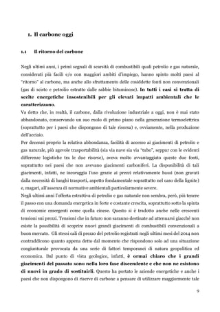 9 
1. Il carbone oggi 
1.1 Il ritorno del carbone 
Negli ultimi anni, i primi segnali di scarsità di combustibili quali petrolio e gas naturale, considerati più facili e/o con maggiori ambiti d‟impiego, hanno spinto molti paesi al “ritorno” al carbone, ma anche allo sfruttamento delle cosiddette fonti non convenzionali (gas di scisto e petrolio estratto dalle sabbie bituminose). In tutti i casi si tratta di scelte energetiche insostenibili per gli elevati impatti ambientali che le caratterizzano. 
Va detto che, in realtà, il carbone, dalla rivoluzione industriale a oggi, non è mai stato abbandonato, conservando un suo ruolo di primo piano nella generazione termoelettrica (soprattutto per i paesi che dispongono di tale risorsa) e, ovviamente, nella produzione dell‟acciaio. 
Per decenni proprio la relativa abbondanza, facilità di accesso ai giacimenti di petrolio e gas naturale, più agevole trasportabilità (sia via nave sia via “tubo”, seppur con le evidenti differenze logistiche tra le due risorse), aveva molto avvantaggiato queste due fonti, soprattutto nei paesi che non avevano giacimenti carboniferi. La disponibilità di tali giacimenti, infatti, ne incoraggia l‟uso grazie ai prezzi relativamente bassi (non gravati dalla necessità di lunghi trasporti, aspetto fondamentale soprattutto nel caso della lignite) e, magari, all‟assenza di normative ambientali particolarmente severe. 
Negli ultimi anni l‟offerta estrattiva di petrolio e gas naturale non sembra, però, più tenere il passo con una domanda energetica in forte e costante crescita, soprattutto sotto la spinta di economie emergenti come quella cinese. Questo si è tradotto anche nelle crescenti tensioni sui prezzi. Tensioni che in futuro non saranno destinate ad attenuarsi giacché non esiste la possibilità di scoprire nuovi grandi giacimenti di combustibili convenzionali a buon mercato. Gli stessi cali di prezzo del petrolio registrati negli ultimi mesi del 2014 non contraddicono quanto appena detto dal momento che rispondono solo ad una situazione congiunturale provocata da una serie di fattori temporanei di natura geopolitica ed economica. Dal punto di vista geologico, infatti, è ormai chiaro che i grandi giacimenti del passato sono nella loro fase discendente e che non ne esistono di nuovi in grado di sostituirli. Questo ha portato le aziende energetiche e anche i paesi che non dispongono di riserve di carbone a pensare di utilizzare maggiormente tale  