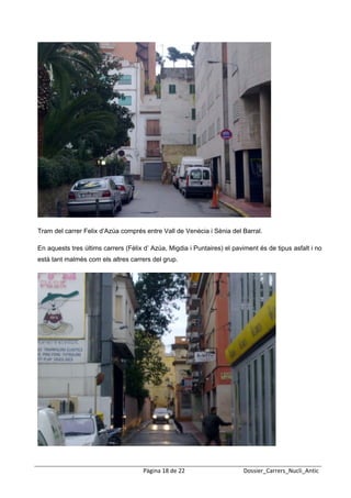  
 




Tram del carrer Felix d’Azúa comprés entre Vall de Venècia i Sènia del Barral.

En aquests tres últims carrers (Fèlix d’ Azúa, Migdia i Puntaires) el paviment és de tipus asfalt i no
està tant malmès com els altres carrers del grup.




                                     Pàgina 18 de 22                     Dossier_Carrers_Nucli_Antic
 