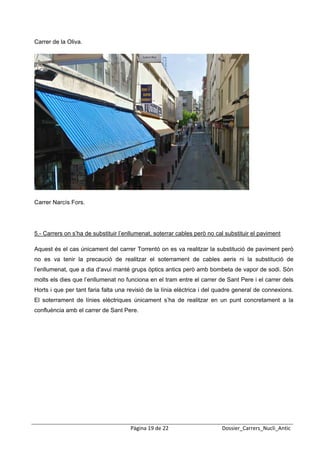  
 
Carrer de la Oliva.




Carrer Narcís Fors.




5.- Carrers on s’ha de substituir l’enllumenat, soterrar cables però no cal substituir el paviment

Aquest és el cas únicament del carrer Torrentó on es va realitzar la substitució de paviment però
no es va tenir la precaució de realitzar el soterrament de cables aeris ni la substitució de
l’enllumenat, que a dia d’avui manté grups òptics antics però amb bombeta de vapor de sodi. Són
molts els dies que l’enllumenat no funciona en el tram entre el carrer de Sant Pere i el carrer dels
Horts i que per tant faria falta una revisió de la línia elèctrica i del quadre general de connexions.
El soterrament de línies elèctriques únicament s’ha de realitzar en un punt concretament a la
confluència amb el carrer de Sant Pere.




                                      Pàgina 19 de 22                     Dossier_Carrers_Nucli_Antic
 