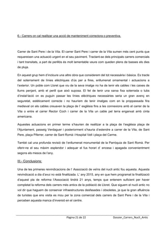  
 




6.- Carrers on cal realitzar una acció de manteniment correctora o preventiva.




Carrer de Sant Pere i de la Vila. El carrer Sant Pere i carrer de la Vila sumen més cent punts que
requereixen una actuació urgent en el seu paviment. Tractant-se dels principals carrers comercials
i tant transitats, a part de perillós és molt lamentable veure com queden plens de basses els dies
de pluja.

En aquest grup hem d’incloure una altre obra que considerem del tot necessària i bàsica. Es tracte
del soterrament de línies elèctriques d’ús per a fires, enllumenat ornamental i actuacions a
l’exterior. Un poble com Lloret que viu de la seva imatge no ha de tenir els cables i les caixes de
llums penjant, amb el perill que això suposa. El fet de tenir una xarxa fixa soterrada o tubs
d’instal·lació on es puguin passar les línies elèctriques necessàries seria un gran avenç en
seguretat, estèticament correcte i no hauríem de tenir imatges com en la proppassada fira
medieval on els cables creuaven la plaça de l’ església fins a les connexions amb el carrer de la
Vila o entre el carrer Rector Coch i carrer de la Vila un cable pel terra enganxat amb cinta
americana.

Aquestes actuacions en primer terme s’haurien de realitzar a la plaça de l’església plaça de
l’Ajuntament, passeig Verdaguer i posteriorment s’hauria d’estendre a carrer de la Vila, de Sant
Pere, plaça Piferrer, carrer de Sant Romà i Hospital Vell i plaça del Carme.

També cal una profunda revisió de l’enllumenat monumental de la Parròquia de Sant Romà. Per
oferir-ne el seu màxim esplendor i adequar el fus horari d’ encesa i apagada convenientment
segons els mesos de l’any.

III.- Conclusions:

Una de les primeres reivindicacions de l’ Associació de veïns del nucli antic fou aquesta. Aquesta
reivindicació a dia d’avui no està finalitzada. L’ any 2015, any en que hem programat la finalització
d’aquest pla de reforma l’Associació tindrà 21 anys, temps que entenem suficient per haver
completat la reforma dels carrers més antics de la població de Lloret. Que siguem el nucli antic no
vol dir que haguem de conservar infraestructures desfasades i obsoletes, ja que la gran afluència
de turistes que ens visita es mou per la zona comercial dels carrers de Sant Pere i de la Vila i
perceben aquesta manca d’inversió en el centre.




                                     Pàgina 21 de 22                     Dossier_Carrers_Nucli_Antic
 