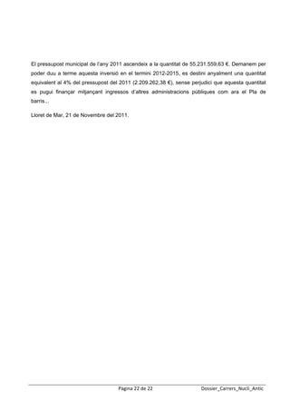  
 




El pressupost municipal de l’any 2011 ascendeix a la quantitat de 55.231.559,63 €. Demanem per
poder duu a terme aquesta inversió en el termini 2012-2015, es destini anyalment una quantitat
equivalent al 4% del pressupost del 2011 (2.209.262,38 €), sense perjudici que aquesta quantitat
es pugui finançar mitjançant ingressos d’altres administracions públiques com ara el Pla de
barris...

Lloret de Mar, 21 de Novembre del 2011.




                                   Pàgina 22 de 22                   Dossier_Carrers_Nucli_Antic
 